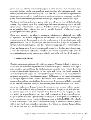 Artigos de Pesquisadores sobre o Estado da Arte em Juventude Rural e Políticas Públicas 247
jovens rurais que estão no ensino superior, apesar de terem uma visão mais positiva do meio
rural, não almejam a volta para agricultura, sendo isso planejado apenas por aqueles cujas
famílias possuem fazendas ou chácaras (SILVA; PAULO, 2013). No entanto, esses jovens visam
continuar no seu território e contribuir com o seu desenvolvimento, o que pode contribuir
para o desenvolvimento dos pequenos municípios que compõem o meio rural da região.
Weisheimer verificou também que quanto maior o envolvimento com o trabalho familiar,
maior é a disposição do jovem de se estabelecer profissionalmente como agricultor. Isto pode
ser evidenciado relacionando-se a jornada de trabalho diário na agricultura e a disposição
de ser agricultor. Entre os jovens com menores jornadas diárias de trabalho, predominam
projetos profissionais não agrícolas.
O que parece acontecer é que a busca pela educação está diretamente relacionada com a saída
da agricultura. No entanto, é importante considerar que sair da agricultura não significa
necessariamente sair do rural, pois as próprias mudanças que já tiveram início nesse meio
podem contribuir com sua dinamização, transformando-o além de agrícola, em espaço de
serviços. Esta seria a realização do ideal dos jovens rurais que pesquisamos em Pernambuco.
Como percebemos, apesar de reconhecermos significativa melhora da educação nos últimos anos,
o acesso dos jovens rurais à educação é ainda baixo. Na verdade, sequer temos dados claros do
acesso desses jovens ao ensino superior, o que dificulta uma análise mais clara de tais condições.
CONSIDERAÇÕES FINAIS
Os diferentes estudos realizados sobre os jovens rurais no Nordeste do Brasil revelam que a
recusa em dar continuidade ao processo de trabalho familiar agrícola tem explicação nas pró-
prias condições socioeconômicas das famílias desses jovens, assim como é reflexo da própria
representação e vivência da juventude, em uma região onde o meio rural é ainda o espaço da
ausência de oportunidades para esta vivência de forma plena. Resultado de um processo histórico
excludente, os agricultores familiares e camponeses do Nordeste, em sua maioria, vivem a falta
de condições dignas de vida e a carência de direitos e acesso a serviços básicos, como saúde,
educação, lazer, cultura, o que implica o desenvolvimento de suas potencialidades e o exercício
de sua liberdade de escolha, condições fundamentais para o desenvolvimento (SEN, 2000).
Apesar de estudos sobre desenvolvimento demonstrarem estar havendo melhora nas con-
dições de vida, indicada principalmente por mais acesso dos jovens rurais à educação,
há também recusa cada vez maior pela reprodução do modo de vida dos seus pais, que refle-
tem a visão que a agricultura tem para a sociedade e as condições de seu desenvolvimento.
O que os jovens rejeitam é a precariedade das condições da maior parte das suas famílias e
não necessariamente o meio rural em si. Pesquisas como as de Paulo (2011), Silva e Paulo
(2013), Wanderley (2006) e Silva (2011) demonstram que os jovens têm uma visão positiva
sobre o meio rural, mas demandam outros tipos de vivências que este não lhes possibilita,
não por ser rural, mas pelo seu desenvolvimento.
 