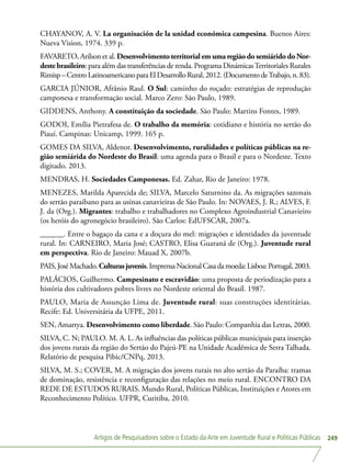 Artigos de Pesquisadores sobre o Estado da Arte em Juventude Rural e Políticas Públicas 249
CHAYANOV, A. V. La organisación de la unidad económica campesina. Buenos Aires:
Nueva Vision, 1974. 339 p.
FAVARETO, Arilson et al. Desenvolvimento territorial em uma região do semiárido do Nor-
deste brasileiro: para além das transferências de renda. Programa DinámicasTerritoriales Rurales
Rimisp–CentroLatinoamericanoparaElDesarrolloRural,2012.(DocumentodeTrabajo,n.83).
GARCIA JÚNIOR, Afrânio Raul. O Sul: caminho do roçado: estratégias de reprodução
camponesa e transformação social. Marco Zero: São Paulo, 1989.
GIDDENS, Anthony. A constituição da sociedade. São Paulo: Martins Fontes, 1989.
GODOI, Emília Pietrafesa de. O trabalho da memória: cotidiano e história no sertão do
Piauí. Campinas: Unicamp, 1999. 165 p.
GOMES DA SILVA, Aldenor. Desenvolvimento, ruralidades e políticas públicas na re-
gião semiárida do Nordeste do Brasil: uma agenda para o Brasil e para o Nordeste. Texto
digitado. 2013.
MENDRAS, H. Sociedades Camponesas. Ed. Zahar, Rio de Janeiro: 1978.
MENEZES, Marilda Aparecida de; SILVA, Marcelo Saturnino da. As migrações sazonais
do sertão paraibano para as usinas canavieiras de São Paulo. In: NOVAES, J. R.; ALVES, F.
J. da (Org.). Migrantes: trabalho e trabalhadores no Complexo Agroindustrial Canavieiro
(os heróis do agronegócio brasileiro). São Carlos: EdUFSCAR, 2007a.
______. Entre o bagaço da cana e a doçura do mel: migrações e identidades da juventude
rural. In: CARNEIRO, Maria José; CASTRO, Elisa Guaraná de (Org.). Juventude rural
em perspectiva. Rio de Janeiro: Mauad X, 2007b.
PAIS,JoséMachado.Culturasjuvenis.ImprensaNacionalCasadamoeda:Lisboa:Portugal,2003.
PALÁCIOS, Guilhermo. Campesinato e escravidão: uma proposta de periodização para a
história dos cultivadores pobres livres no Nordeste oriental do Brasil. 1987.
PAULO, Maria de Assunção Lima de. Juventude rural: suas construções identitárias.
Recife: Ed. Universitária da UFPE, 2011.
SEN, Amartya. Desenvolvimento como liberdade. São Paulo: Companhia das Letras, 2000.
SILVA, C. N; PAULO. M. A. L. As influências das políticas públicas municipais para inserção
dos jovens rurais da região do Sertão do Pajeú-PE na Unidade Acadêmica de Serra Talhada.
Relatório de pesquisa Pibic/CNPq, 2013.
SILVA, M. S.; COVER, M. A migração dos jovens rurais no alto sertão da Paraíba: tramas
de dominação, resistência e reconfiguração das relações no meio rural. ENCONTRO DA
REDE DE ESTUDOS RURAIS. Mundo Rural, Políticas Públicas, Instituições e Atores em
Reconhecimento Político. UFPR, Curitiba, 2010.
 