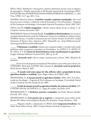 Juventude Rural e Políticas Públicas no Brasil250
SILVA, Valéria. Rabicheiros e bazuqueiros: trânsitos identitários juvenis rurais na diáspora
do agronegócio. Trabalho apresentado na III Reunião Equatorial de Antropologia (REA).
ENCONTRO DE ANTROPÓLOGOS DO NORTE/NORDESTE (ABANNE), 11., Boa
Vista, UFRR, 14-17 ago. 2011. 23 p.
TAVARES, Maurício Antunes. Caminhos cruzados, trajetórias entrelaçadas: vida social
de jovens entre o campo e a cidade do sertão de Pernambuco. Tese (Doutorado) – Programa
de Pós-Graduação em Sociologia, Universidade Federal de Pernambuco, Recife, 2009. 350 f.
VEIGA, José Eli. Cidades imaginárias: o Brasil é menos urbano do que se calcula. 2. ed.
Campinas: Autores Associados, 2003.
WANDERLEY, Maria de Nazareth Baudel. A ruralidade no Brasil moderno: por um pacto
social pelo desenvolvimento rural. Em Publicacion: Uma nueva ruralidade em América Latina?
NORMA Giarraca. Conselho Latinoamericano de Ciências Sociales (CLACSO), Ciudad
Autónoma de Buenos Aires, Argentina, 2001. Disponible em: http://bibliotecavirtual.
clacso.org.ar/ar/libros/rural/wanderley.pdf.
______. Urbanização e ruralidade: relações entre a pequena cidade e o mundo rural: estudo
preliminar sobre os pequenos municípios em Pernambuco. In: LOPES, E. S.; MOTA, D.
M.; SILVA, T. E. M. Ensaios de desenvolvimento rural e transformações na agricultura.
Sergipe: Embrapa Tabuleiros Costeiros/UFS, 2002. p. 21-40.
______ . Juventude rural: vida no campo e projetos para o futuro. 2006. (Relatório de
pesquisa).
_____. Jovens rurais de pequenos municípios de Pernambuco: que sonhos para o futuro. In:
CARNEIRO, Maria José; CASTRO, Elisa Guaraná de. Juventude rural em perspectiva.
Rio de Janeiro: Mauá X, 2007.
______. O mundo rural como espaço de vida, reflexões sobre a propriedade da terra,
agricultura familiar e ruralidade. Porto Alegre: Editora da UFRGS, 2009.
WEISHEIMER, N. A situação juvenil na agricultura familiar. 2009. 330 f. Tese (Dou-
torado em Sociologia) – Programa de Pós-Graduação em Sociologia, Universidade Federal
do Rio Grande do Sul, Rio Grande do Sul, 2009.
______. Estudo da situação juvenil na agricultura familiar do recôncavo da Bahia. EN-
CONTRO ANUAL DA ANPOCS, 37., Águas de Lindóia, São Paulo, 2013.
WOORTMANN, E. F. Herdeiros, parentes e compadres. São Paulo: Hucitec; Brasília:
Ed.UnB, 1995. 336 p.
WOORTMANN, K. Com parente não se negoceia: o campesinato como ordem moral.
Brasília-DF: Editora Universidade de Brasília; Rio de Janeiro: Tempo Brasileiro, 1990.
______. Migração, família e campesinato. In: WELK, Etall. Camponeses brasileiros. São
Paulo: Nead, Editora Unesp, 2009. (Coleção História Social do Campesinato, v. 1).
 