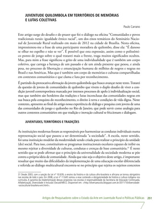 Artigos de Pesquisadores sobre o Estado da Arte em Juventude Rural e Políticas Públicas 251
JUVENTUDE QUILOMBOLA EM TERRITÓRIOS DE MEMÓRIAS
E LUTAS COLETIVAS
Paulo Carrano
Este artigo surge do desafio e do prazer que foi o diálogo na oficina “Comunidades e povos
tradicionais rurais: igualdade étnico racial”, um dos eixos temáticos do Seminário Nacio-
nal de Juventude Rural realizado em maio de 2012 na cidade de Brasília. Nesta oficina,
impressionou-me a frase de uma participante moradora de quilombo, disse ela: “É danoso
se olhar no espelho e não se ver”. É possível que esta expressão, assim como o polissêmi-
co ponto de jongo sobre o qual tratarei mais a frente, traga muitos significados ocultos.
Mas, para mim a frase significou o grito de uma individualidade que é também um corpo
coletivo, que carrega a herança de um passado e de um ainda presente que pesou, e ainda
pesa, no processo de libertação e emancipação humana de milhões de negros e negras no
Brasil e nas Américas. Mas que é também um corpo de memórias e culturas compartilhadas
em contextos comunitários e que clama e luta por reconhecimento.
É partindo da provocativa afirmação da jovem quilombola que busco avançar neste texto.Tratarei
da questão de jovens de comunidades de quilombo que vivem o duplo desafio de viver a con-
dição juvenil contemporânea marcada por intensos processos de apelo à individualização social,
mas que também são herdeiros das tradições e lutas inconclusas das comunidades negras em
sua busca pela conquista do reconhecimento, o direito à terra e condições de vida digna. Neste
contexto, apresento ao final do artigo nossa experiência de diálogo e pesquisa com jovens de uma
das comunidades de jongo e quilombo no Rio de Janeiro, que pode servir como analogia para
outros contextos comunitários em que tradição e inovação cultural se friccionam e dialogam.
JUVENTUDES, TERRITÓRIOS E TRADIÇÕES
As instituições modernas foram as responsáveis por harmonizar as condutas individuais numa
representação social que passou a ser denominada “a sociedade”. A escola, neste sentido,
foi uma instituição modelar da modernidade sendo criada para realizar o princípio da unidade
(do) social. Para isso, constituíram-se programas institucionais escolares capazes de inibir ou
mesmo rejeitar a diversidade de culturas, condutas e crenças de base comunitária.31
É neste
sentido que se pode afirmar que o princípio da universalidade da sociedade moderna se põe
contra a própria ideia de comunidade. Ainda que não seja o objetivo deste artigo, é importante
ressaltar que muito das dificuldades da implementação de uma educação escolar diferenciada
e referida ao diálogo multicultural encontra-se no princípio que rejeita os sujeitos concretos
31 Desde 2003, com a sanção da Lei nº 10.639, o ensino da história e da cultura afro-brasileira e africana se tornou obrigatório
nas escolas de todo o país. Em 2008, a Lei nº 11.645 somou a esse conteúdo a obrigatoriedade da história e cultura indígena nos
currículos. A garantia da implementação dessas propostas nas escolas é responsabilidade da Secretaria de Educação Continuada,
Alfabetização, Diversidade e Inclusão (Secadi/MEC). Disponível em: http://diversaescola.blogspot.com.br/2011/10/diversidade-
-sociocultural-brasileira-em.html.
 