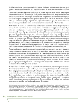 Juventude Rural e Políticas Públicas no Brasil252
da diferença cultural, quer sejam eles negros, índios, mulheres, homossexuais, quer seja qual-
quer outra identidade que não se faça reflexo no espelho da escola do universalismo abstrato.
De um modo sintético é possível afirmar que os jovens corporificam as tensões entre os pro-
cessos de socialização e individuação.32
Os jovens de todos os cantos do planeta vivenciam
novas condições de socialização que se diferenciam dos processos educativos e de integração
social vividos pelos seus pais e outras gerações precedentes. Este é um movimento comum
e faz que cada nova geração experimente e produza “o novo” que, em muitas ocasiões,
é considerado pelos adultos como fator de corrupção dos costumes e das tradições.
Ao falarmos de jovens de “comunidades tradicionais” corremos o risco da promoção de
essencialismos identitários. A identidade, mesmo em territórios que preservam um diálogo
ativo com a tradição, não pode ser confundida como objeto estável, imutável. Se ela pode ser
compreendida como algo que se transmite de pai para filho deve ser no sentido de que aquilo
que o pai viveu não será o mesmo que é hoje vivenciado pelo filho. Neste sentido, a identi-
dade cultural é, sim, processo dinâmico e que se constitui em múltiplos jogos relacionais no
tempo e no espaço entre as diferentes idades. Jogos esses que se recusam a ser catalogados em
esquemas culturais e políticos pré-fixados e que sempre nos desafiam a buscar compreender e
analisar processos históricos e territórios concretos de atuação. Assim, desde já, nos afastamos
da possibilidade de pensar que haveria única forma de se viver a juventude em comunidades
tradicionais ou mesmo que existiria de fato única e homogênea juventude quilombola.
É na consideração do desafio contemporâneo apontado anteriormente que, sem cairmos na
essencialização da tradição ou dos territórios de identidade, podemos reconhecer as comu-
nidades de tradição como ancoragens (RAMOS, 2006) de subjetivação para os jovens que
podem organizar suas individualidades em diálogo com referências comunitárias estáveis.
Em verdade, sob determinadas circunstâncias, as comunidades podem se constituir em
verdadeiros patrimônios de possibilidades de orientação pessoal e coletiva. É bem verdade
que as imposições da origem social e familiar podem se apresentar também como entraves
ao processo de individuação antes referido.
A experiência de viver o tempo de juventude em comunidades orientadas pela tradição é
duplamente desafiadora. Se, por um lado, os jovens não podem “escapar” de serem sujeitos
deste tempo presente da aceleração e globalização contemporânea que tudo e todos alcança
no contexto de uma sociedade individualizada, por outro lado, estes se veem diante do desafio
de se constituírem como herdeiros de tradições e memórias. Os territórios de identidades
são históricos e se fazem na permanente tensão dialética entre a permanência e a mudança
social. Estes são, portanto, os territórios vivos das comunidades de tradição que atualizam
no presente os sentidos que herdam ativamente do passado.
32 A individuação é o caminho percorrido pelo indivíduo na busca de sua independência suficiente do sistema. Neste sentido, a in-
dividuação não deve ser confundida com individualismo ou comportamento egoísta. Segundo Alberto Melucci (2004, p. 46), “(...) no
processo de individuação tornamo-nos capazes de produzir, de modo autônomo, aquilo que antes necessitávamos receber dos outros.
A identidade adulta é, portanto, a capacidade de produzir novas identidades, integrando passado e presente e também os múltiplos
elementos do presente, na unidade e na continuidade de uma biografia individual”.
 