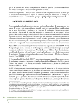 Juventude Rural e Políticas Públicas no Brasil254
que se faz presente não haverá sinergia entre as diferentes gerações e, concomitantemente,
não haverá futuro para a tradição que se quer levar adiante.
Podemos compreender a tradição como sendo manifesta em processos sociais duráveis que
se reapresentam no tempo e no espaço na forma de repetições ritualizadas. A tradição se
constitui numa espécie de verdade em oposição a qualquer tipo de indagação racional.
JUVENTUDES E QUILOMBOS NO BRASIL
As comunidades quilombolas constituem um conjunto heterogêneo de agrupamentos hu-
manos de negros e não uma unidade territorial, histórica e cultural. Neste sentido, ainda
que se possa falar política e legalmente na existência de quilombos, é preciso cuidar para
não encerrar a diversidade de contextos comunitários numa definição unitária para todo o
território nacional que apague a multiplicidade dos contextos comunitários e histórias locais.
É possível, contudo, inventariar características que nos permitam reconhecer o processo de
constituição de identidades quilombolas e de uma “questão quilombola” que se inserem num
dos mais radicais desafios para a democratização plena da sociedade brasileira que não acertou
contas com o seu passado escravista e que ainda tem no racismo um dos seus traços culturais.
Apenas 10% das comunidades quilombolas brasileiras são regularizadas (OLIVEIRA, 2014).
A regularização com a emissão do título de posse coletiva da terra é um processo legal,
burocrático e administrativo demorado. A Lei de Terras de 1850 no Brasil desestruturou a
possibilidade do acesso universal à terra e criou fragilidades para a população remanescente
de quilombos. Ainda que exista o direito à terra, este é questionado e dificilmente é concre-
tizado (IPEA, SEPPIR, 2014)35
.
O Programa Brasil Quilombola (PBQ)36
, que reúne ações para as comunidades remanescentes
de quilombos, considera o levantamento da Fundação Cultural Palmares, do Ministério da
Cultura, que mapeou 3.254 dessas comunidades, dentre as quais 1.342 são certificadas pela
fundação (BRASIL, 2014).
As dificuldades para o reconhecimento e a regularização da posse coletiva da terra, sem dúvida,
é situação que fragiliza a expectativa de permanência de jovens em suas comunidades de origem.
Em grande medida também para muitos jovens quilombolas, a luta pelo reconhecimento e
pela titulação é fator que forja identidades coletivas e fortalece o pertencimento ao lugar de
memórias que é o quilombo. No contexto desta luta pelo reconhecimento e pela titulação das
terras, os jovens quilombolas têm assumido posições de destaque. A afirmação do território
35 A discussão sobre o processo de regularização fundiária das comunidades quilombolas foge aos objetivos deste artigo. Para saber
mais sobre o tema, acesse o documento Territórios Quilombolas – Relatório 2012 (Seppir). Disponível em: http://www.seppir.
gov.br/publicacoes/relatorio-sobre-os-territorios-quilombolas-incra-2012. E a página do Incra que trata das etapas da regularização
quilombola: http://www.incra.gov.br/index.php/estrutura-fundiaria/quilombolas.
Documentos consultados em: 4 jan. 2014.
36 O Programa Brasil Quilombola reúne ações do Governo Federal para as comunidades remanescentes de quilombos. Saiba mais
em: http://www.portaldaigualdade.gov.br/acoes/pbq
 