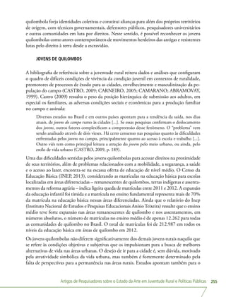 Artigos de Pesquisadores sobre o Estado da Arte em Juventude Rural e Políticas Públicas 255
quilombola forja identidades coletivas e constitui alianças para além dos próprios territórios
de origem, com técnicos governamentais, defensores públicos, pesquisadores universitários
e outras comunidades em luta por direitos. Neste sentido, é possível reconhecer os jovens
quilombolas como atores contemporâneos de movimentos herdeiros das antigas e resistentes
lutas pelo direito à terra desde a escravidão.
JOVENS DE QUILOMBOS
A bibliografia de referência sobre a juventude rural reitera dados e análises que configuram
o quadro de difíceis condições de vivência da condição juvenil em contextos de ruralidade,
promotores de processos de êxodo para as cidades, envelhecimento e masculinização da po-
pulação do campo (CASTRO, 2009; CARNEIRO, 2005; CAMARANO; ABRAMOVAY,
1999). Castro (2009) ressalta o peso da posição hierárquica de submissão aos adultos, em
especial os familiares, as adversas condições sociais e econômicas para a produção familiar
no campo e assinala:
Diversos estudos no Brasil e em outros países apontam para a tendência da saída, nos dias
atuais, de jovens do campo rumo às cidades [...]. Se essas pesquisas confirmam o deslocamento
dos jovens, outros fatores complexificam a compreensão desse fenômeno. O “problema” vem
sendo analisado através de dois vieses. Há certo consenso nas pesquisas quanto às dificuldades
enfrentadas pelos jovens no campo, principalmente quanto ao acesso à escola e trabalho [...].
Outro viés tem como principal leitura a atração do jovem pelo meio urbano, ou ainda, pelo
estilo de vida urbano (CASTRO, 2009, p. 189).
Uma das dificuldades sentidas pelos jovens quilombolas para acessar direitos na proximidade
de seus territórios, além de problemas relacionados com a mobilidade, a segurança, a saúde
e o acesso ao lazer, encontra-se na escassa oferta de educação de nível médio. O Censo da
Educação Básica (INEP, 2013), considerando as matrículas na educação básica para escolas
localizadas em áreas diferenciadas – remanescentes de quilombos, terras indígenas e assenta-
mentos da reforma agrária – indica ligeira queda de matrículas entre 2011 e 2012. A expansão
da educação infantil foi tímida e a matrícula no ensino fundamental representa mais de 70%
da matrícula na educação básica nessas áreas diferenciadas. Ainda que o relatório do Inep
(Instituto Nacional de Estudos e Pesquisas Educacionais Anísio Teixeira) ressalte que o ensino
médio teve forte expansão nas áreas remanescentes de quilombo e nos assentamentos, em
números absolutos, o número de matrículas no ensino médio é de apenas 12.262 para todas
as comunidades de quilombo no Brasil. O total de matrículas foi de 212.987 em todos os
níveis da educação básica em áreas de quilombo em 2012.
Os jovens quilombolas não diferem significativamente dos demais jovens rurais naquilo que
se refere às condições objetivas e subjetivas que os impulsionam para a busca de melhores
alternativas de vida nas áreas urbanas. O desejo de ir para a cidade é, sem dúvida, motivado
pela atratividade simbólica da vida urbana, mas também é fortemente determinado pela
falta de perspectivas para a permanência nas áreas rurais. Estudos apontam também para o
 