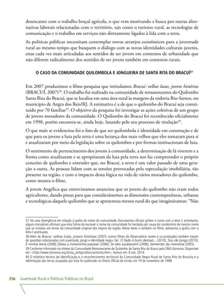 Juventude Rural e Políticas Públicas no Brasil256
desencanto com o trabalho braçal agrícola, o que vem motivando a busca por outras alter-
nativas laborais relacionadas com o território, tais como o turismo rural, as tecnologias de
comunicação e o trabalho em serviços não diretamente ligados à lida com a terra.
As políticas públicas necessitam contemplar novos arranjos econômicos para a juventude
rural ao mesmo tempo que busquem o diálogo com as novas identidades culturais juvenis,
estas cada vez mais articuladas aos sentidos de ser jovem em contextos de urbanidade que
não diferem radicalmente dos sentidos de ser jovem também em contextos rurais.
O CASO DA COMUNIDADE QUILOMBOLA E JONGUEIRA DE SANTA RITA DO BRACUÍ37
Em 2007 produzimos o filme-pesquisa que intitulamos Bracuí: velhas lutas, jovens histórias
(BRACUÍ, 2007)38
. O trabalho foi realizado na comunidade de remanescentes do Quilombo
Santa Rita do Bracuí, que se localiza em uma área rural às margens da rodovia Rio-Santos, no
município de Angra dos Reis/RJ. A estimativa é a de que o quilombo do Bracuí seja consti-
tuído por 70 famílias39
. O objetivo da pesquisa foi investigar as ações coletivas de um grupo
de jovens moradores da comunidade. O Quilombo do Bracuí foi reconhecido oficialmente
em 1998, porém encontra-se, ainda hoje, lutando pelo seu processo de titulação40
.
O que mais se evidenciou foi o fato de que ser quilombola é identidade em construção e de
que para os jovens a luta pela terra é uma herança dos mais velhos que eles tomaram para si
e atualizaram por meio da legislação sobre os quilombos e por formas institucionais de luta.
O sentimento de pertencimento dos jovens à comunidade, a determinação de lá viverem e a
forma como atualizaram e se apropriaram da luta pela terra nos faz compreender o próprio
conceito de quilombo e entender que, no Bracuí, a terra é um valor passado de uma gera-
ção a outra. As pessoas lidam com as tensões provocadas pela especulação imobiliária, tão
presente na região, e com o impacto desta lógica na vida de vários moradores do quilombo,
como mostra o filme.
A jovem Angélica que entrevistamos anunciou que os jovens do quilombo não eram todos
agricultores, dando pistas para que considerássemos as dimensões contemporâneas, urbanas
e tecnológicas daquele quilombo que se apresentou menos rural do que imaginávamos: “Não
37 Há uma divergência em relação à grafia do nome da comunidade. Documentos oficiais grifam o nome com a letra Y, entretanto,
alguns moradores afirmam que esta forma de escrever o nome da comunidade foi herdada por causa do condomínio de mesmo nome
que se instalou em terras da comunidade original dos negros da região. Neste texto e também no filme, adotamos a grafia com a
letra I acentuada.
38 Além de Bracuí: velhas lutas, jovens histórias (2007), outros filmes do Observatório Jovem e co-produções também tratam
de questões relacionadas com juventude, jongo e identidade negra.Ver: O fado é bom demais... (2010); Sou de jongo (2010);
É minha terra (2008); Deixa a moreninha passear (2006); Se eles soubessem (2006); Sementes da memória (2005).
39 Conforme informado na síntese da Comunidade Remanescente de Quilombo de Santa Rita do Bracuí pela ONG Koinonia. Disponível
em: http://www.koinonia.org.br/oq_antigo/atlas/santarita.htm.Acesso em: 6 out. 2014.
40 O relatório técnico de identificação e o reconhecimento territorial da Comunidade Negra Rural de Santa Rita do Bracuhy e a
delimitação das terras ocupadas por esta foi publicado no Diário Oficial da União, em 19 de novembro de 1998.
 