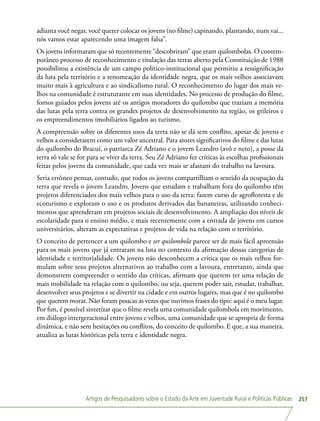 Artigos de Pesquisadores sobre o Estado da Arte em Juventude Rural e Políticas Públicas 257
adianta você negar, você querer colocar os jovens (no filme) capinando, plantando, num vai...
nós vamos estar aparecendo uma imagem falsa”.
Os jovens informaram que só recentemente “descobriram” que eram quilombolas. O contem-
porâneo processo de reconhecimento e titulação das terras aberto pela Constituição de 1988
possibilitou a existência de um campo político-institucional que permitiu a ressignificação
da luta pela território e a renomeação da identidade negra, que os mais velhos associavam
muito mais à agricultura e ao sindicalismo rural. O reconhecimento do lugar dos mais ve-
lhos na comunidade é estruturante em suas identidades. No processo de produção do filme,
fomos guiados pelos jovens até os antigos moradores do quilombo que traziam a memória
das lutas pela terra contra os grandes projetos de desenvolvimento na região, os grileiros e
os empreendimentos imobiliários ligados ao turismo.
A compreensão sobre os diferentes usos da terra não se dá sem conflito, apesar de jovens e
velhos a considerarem como um valor ancestral. Para atores significativos do filme e das lutas
do quilombo do Bracuí, o patriarca Zé Adriano e o jovem Leandro (avô e neto), a posse da
terra só vale se for para se viver da terra. Seu Zé Adriano fez críticas às escolhas profissionais
feitas pelos jovens da comunidade, que cada vez mais se afastam do trabalho na lavoura.
Seria errôneo pensar, contudo, que todos os jovens compartilham o sentido da ocupação da
terra que revela o jovem Leandro. Jovens que estudam e trabalham fora do quilombo têm
projetos diferenciados dos mais velhos para o uso da terra: fazem curso de agrofloresta e de
ecoturismo e exploram o uso e os produtos derivados das bananeiras, utilizando conheci-
mentos que aprenderam em projetos sociais de desenvolvimento. A ampliação dos níveis de
escolaridade para o ensino médio, e mais recentemente com a entrada de jovens em cursos
universitários, alteram as expectativas e projetos de vida na relação com o território.
O conceito de pertencer a um quilombo e ser quilombola parece ser de mais fácil apreensão
para os mais jovens que já entraram na luta no contexto da afirmação dessas categorias de
identidade e territorialidade. Os jovens não desconhecem a crítica que os mais velhos for-
mulam sobre seus projetos alternativos ao trabalho com a lavoura, entretanto, ainda que
demonstrem compreender o sentido das críticas, afirmam que querem ter uma relação de
mais mobilidade na relação com o quilombo, ou seja, querem poder sair, estudar, trabalhar,
desenvolver seus projetos e se divertir na cidade e em outros lugares, mas que é no quilombo
que querem morar. Não foram poucas as vezes que ouvimos frases do tipo: aqui é o meu lugar.
Por fim, é possível sintetizar que o filme revela uma comunidade quilombola em movimento,
em diálogo intergeracional entre jovens e velhos, uma comunidade que se apropria de forma
dinâmica, e não sem hesitações ou conflitos, do conceito de quilombo. E que, a sua maneira,
atualiza as lutas históricas pela terra e identidade negra.
 