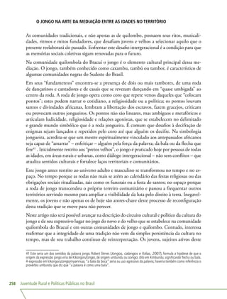 Juventude Rural e Políticas Públicas no Brasil258
O JONGO NA ARTE DA MEDIAÇÃO ENTRE AS IDADES NO TERRITÓRIO
As comunidades tradicionais, e não apenas as de quilombo, possuem seus ritos, musicali-
dades, ritmos e mitos fundadores, que desafiam jovens e velhos a selecionar aquilo que o
presente reelaborará do passado. Enfrentar este desafio intergeracional é a condição para que
as memórias sociais coletivas sigam renovadas para o futuro.
Na comunidade quilombola do Bracuí o jongo é o elemento cultural principal dessa me-
diação. O jongo, também conhecido como caxambu, tambú ou tambor, é característico de
algumas comunidades negras do Sudeste do Brasil.
Em seus “fundamentos” encontra-se a presença de dois ou mais tambores, de uma roda
de dançarinos e cantadores e de casais que se revezam dançando em “quase umbigada” ao
centro da roda. A roda de jongo opera como coro que repete versos daqueles que “colocam
pontos”; estes podem narrar o cotidiano, a religiosidade ou a política; os pontos louvam
santos e divindades africanas, lembram a libertação dos escravos, fazem gracejos, criticam
ou provocam outros jongueiros. Os pontos não são lineares, mas ambíguos e metafóricos e
articulam ludicidade, religiosidade e relações agonistas, que se estabelecem no delimitado
e grande mundo simbólico que é a roda jongueira. É comum que desafios à decifração de
enigmas sejam lançados e repetidos pelo coro até que alguém os decifre. Na simbologia
jongueira, acredita-se que um mestre espiritualmente vinculado aos antepassados africanos
seja capaz de “amarrar” – enfeitiçar – alguém pela força da palavra; da bala ou da flecha que
fere41
. Inicialmente restrito aos “pretos velhos”, o jongo é praticado hoje por pessoas de todas
as idades, em áreas rurais e urbanas, como diálogo intergeracional – não sem conflitos – que
atualiza sentidos culturais e fortalece laços territoriais e comunitários.
Este jongo antes restrito ao universo adulto e masculino se transformou no tempo e no es-
paço. No tempo porque as rodas não mais se atêm ao calendário das festas religiosas ou das
obrigações sociais ritualizadas, tais como os funerais ou a festa de santos; no espaço porque
a roda de jongo transcendeu o próprio terreiro comunitário e passou a frequentar outros
territórios servindo mesmo para ampliar a visibilidade da luta pelo direito à terra. Inegavel-
mente, os jovens e não apenas os de hoje são atores-chave deste processo de reconfiguração
desta tradição que se move para não perecer.
Neste artigo não será possível avançar na descrição do circuito cultural e político da cultura do
jongo e de seu expressivo lugar no jogo do novo e do velho que se estabelece na comunidade
quilombola do Bracuí e em outras comunidades de jongo e quilombo. Contudo, interessa
reafirmar que a integridade de uma tradição não vem da simples persistência da cultura no
tempo, mas de seu trabalho contínuo de reinterpretação. Os jovens, sujeitos ativos deste
41 Este seria um dos sentidos da palavra jongo. Robert Slenes (Jongos, calangos e folias, 2007), formula a hipótese de que a
origem da expressão jongo viria de Kikongonzongo, de origem umbundu ou songo, dito em Kimbundu, significando flecha ou bala.
A expressão em kikongonzongomyannua, “a bala da boca” seria ou uso agressivo da palavra; haveria também como referência o
provérbio umbundu que diz que “a palavra é como uma bala”.
 