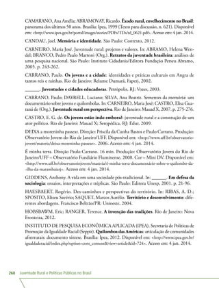 Juventude Rural e Políticas Públicas no Brasil260
CAMARANO, Ana Amélia; ABRAMOVAY, Ricardo. Êxodo rural, envelhecimento no Brasil:
panorama dos últimos 50 anos. Brasília: Ipea, 1999 (Texto para discussão, n. 621). Disponível
em: http://www.ipea.gov.br/portal/images/stories/PDFs/TDs/td_0621.pdf. Acesso em: 4 jan. 2014.
CANDAU, Joel. Memória e identidade. São Paulo: Contexto, 2012.
CARNEIRO, Maria José. Juventude rural: projetos e valores. In: ABRAMO, Helena Wen-
del; BRANCO, Pedro Paulo Martoni (Org.). Retratos da juventude brasileira: análises de
uma pesquisa nacional. São Paulo: Instituto Cidadania/Editora Fundação Perseu Abramo,
2005. p. 243-262.
CARRANO, Paulo. Os jovens e a cidade: identidades e práticas culturais em Angra de
tantos reis e rainhas. Rio de Janeiro: Relume Dumará, Faperj, 2002.
______. Juventudes e cidades educadoras. Petrópolis, RJ: Vozes, 2003.
CARRANO, Paulo; DAYRELL, Luciano; SILVA, Ana Beatriz. Sementes da memória: um
documentário sobre jovens e quilombolas. In: CARNEIRO, Maria José; CASTRO, Elisa Gua-
raná de (Org.). Juventude rural em perspectiva. Rio de Janeiro: Mauad X, 2007. p. 275-276.
CASTRO, E. G. de. Os jovens estão indo embora?: juventude rural e a construção de um
ator político. Rio de Janeiro: Mauad X; Seropédica, RJ: Edur, 2009.
DEIXA a moreninha passear. Direção: Priscila da Cunha Bastos e Paulo Carrano. Produção:
Observatório Jovem do Rio de Janeiro/UFF. Disponível em: http://www.uff.br/observatorio-
jovem/materia/deixa-moreninha-passear. 2006. Acesso em: 4 jan. 2014.
É minha terra. Direção Paulo Carrano. 16 min. Produção: Observatório Jovem do Rio de
Janeiro/UFF – Observatório Fundiário Fluminense, 2008. Cor – Mini DV. Disponível em:
http://www.uff.br/observatoriojovem/materia/é-minha-terra-documentário-sobre-o-quilombo-da-
-ilha-da-marambaiarj. Acesso em: 4 jan. 2014.
GIDDENS, Anthony. A vida em uma sociedade pós-tradicional. In: ______. Em defesa da
sociologia: ensaios, interpretações e tréplicas. São Paulo: Editora Unesp, 2001. p. 21-96.
HAESBAERT, Rogério. Des-caminhos e perspectivas do território. In: RIBAS, A. D.;
SPOSITO, Eliseu Savério; SAQUET, Marcos Aurélio. Território e desenvolvimento: dife-
rentes abordagens. Francisco Beltrão/PR: Unioeste, 2004.
HOBSBAWM, Eric; RANGER, Terence. A invenção das tradições. Rio de Janeiro: Nova
Fronteira, 2012.
INSTITUTO DE PESQUISA ECONÔMICA APLICADA (IPEA). Secretaria de Políticas de
Promoção da Igualdade Racial (Seppir). Quilombos das Américas: articulação de comunidades
afrorrurais: documento síntese. Brasília: Ipea, 2012. Disponível em: http://www.ipea.gov.br/
igualdaderacial/index.php?option=com_contentview=articleid=724. Acesso em: 4 jan. 2014.
 