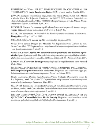 Artigos de Pesquisadores sobre o Estado da Arte em Juventude Rural e Políticas Públicas 261
INSTITUTO NACIONAL DE ESTUDOS E PESQUISAS EDUCACIONAIS ANÍSIO
TEIXEIRA (INEP). Censo da educação básica: 2012 – resumo técnico. Brasília, 2013.
JONGOS, calangos e folias: música negra, memória e poesia. Direção Geral: Hebe Mattos
e Martha Abreu. Rio de Janeiro. Produção: LabHoi/UFF, 2007. 48 min. Disponível em:
http://ufftube.uff.br/video/9RBAHO8O6474/Jongos-Calangos-e-Folias-Música-Negra-
-Memória-e-Poesia. Acesso em: 4 jan. 2014.
LECCARDI, Carmen. Por um novo significado do futuro: mudança social, jovens e tempo.
Tempo Social, revista de sociologia da USP, v. 17, n. 2, p. 35-57.
LEITE, Ilka Boaventura. Os quilombos no Brasil: questões conceituais e normativas.
Etnográfica, 4(2), p. 333-354, 2000.
MELUCCI, Alberto. O jogo do eu. São Leopoldo/RS: Unisinos, 2004.
O fado é bom demais. Direção: José Machado Pais. Supervisão: Paulo Carrano. 32 min.
2010. Cor – Mini DV. Disponível em: http://www.uff.br/observatoriojovem/materia/o-fado-é-
-bom-demais. Acesso em: 4 jan. 2014.
OLIVEIRA, Bárbara. Apenas 10% das comunidades quilombolas brasileiras são regula-
rizadas. Ipea – Igualdade racial. Disponível em: http://www.ipea.gov.br/igualdaderacial/index.
php?option=com_contentview=articleid=723catid=23Itemid=39. Acesso em: 4 jan. 2014.
RAMOS, Elsa. L’invention des origines: sociologie de l’ancrage identitaire. Paris: Armand
Colin, 2006.
SECRETARIA DE POLÍTICAS DE PROMOÇÃO DA IGUALDADE RACIAL (SEPPIR).
Políticas públicas para comunidades tradicionais. Disponível em: http://www.seppir.gov.
br/comunidades-tradicionais/acoes-e-programas. Acesso em: 20 dez. 2012.
SE eles soubessem... Direção: Paulo Carrano. 29 min. Produção: Observatório Jovem do
Rio de Janeiro, 2006. Cor – MiniDV. Disponível em: http://www.uff.br/observatoriojovem/
materia/se-eles-soubessem. Acesso em: 4 jan. 2014.
SEMENTES da memória. Direção: Paulo Carrano. 29 min. Produção: Observatório Jovem
do Rio de Janeiro, 2006. Cor – MiniDV. Disponível em http://www.uff.br/observatoriojovem/
materia/sementes-da-memória. Acesso em: 4 jan. 2014.
SISTEMA DE INFORMAÇÕES SOBRE COMUNIDADES REMANESCENTES DE
QUILOMBOS. Comunidade Santa Rita do Bracuhy. Disponível em: http://laced.etc.br/
site/sistema_quilombo/comunidade.php?idQuilombo=27. Acesso em: 4 jan. 2014.
 