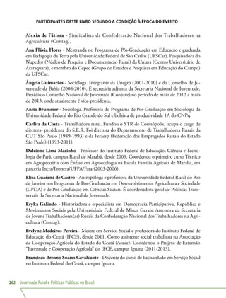 Juventude Rural e Políticas Públicas no Brasil262
PARTICIPANTES DESTE LIVRO SEGUNDO A CONDIÇÃO À ÉPOCA DO EVENTO
Alexia de Fátima - Sindicalista da Confederação Nacional dos Trabalhadores na
Agricultura (Contag).
Ana Flávia Flores - Mestranda no Programa de Pós-Graduação em Educação e graduada
em Pedagogia da Terra pela Universidade Federal de São Carlos (UFSCar). Pesquisadora do
Nupedor (Núcleo de Pesquisa e Documentação Rural) da Uniara (Centro Universitário de
Araraquara), e membro do Gepec (Grupo de Estudos e Pesquisas em Educação do Campo)
da UFSCar.
Ângela Guimarães - Socióloga. Integrante da Unegro (2001-2010) e do Conselho de Ju-
ventude da Bahia (2008-2010). É secretária adjunta da Secretaria Nacional de Juventude.
Presidiu o Conselho Nacional de Juventude (Conjuve) no período de maio de 2012 a maio
de 2013, onde atualmente é vice-presidenta.
Anita Brummer - Socióloga. Professora do Programa de Pós-Graduação em Sociologia da
Universidade Federal do Rio Grande do Sul e bolsista de produtividade 1A do CNPq.
Carlita da Costa - Trabalhadora rural. Fundou o STR de Cosmópolis, ocupa o cargo de
diretora- presidenta do S.E.R. Foi diretora do Departamento de Trabalhadores Rurais da
CUT São Paulo (1989-1993) e da Feraesp (Federação dos Empregados Rurais do Estado
São Paulo) (1993-2011).
Dalcione Lima Marinho - Professor do Instituto Federal de Educação, Ciência e Tecno-
logia do Pará, campus Rural de Marabá, desde 2009. Coordenou o primeiro curso Técnico
em Agropecuária com Ênfase em Agroecologia na Escola Família Agrícola de Marabá, em
parceria Incra/Pronera/UFPA/Fata (2003-2006).
Elisa Guaraná de Castro - Antropóloga e professora da Universidade Federal Rural do Rio
de Janeiro nos Programas de Pós-Graduação em Desenvolvimento, Agricultura e Sociedade
(CPDA) e de Pós-Graduação em Ciências Sociais. É coordenadora-geral de Políticas Trans-
versais da Secretaria Nacional de Juventude.
Eryka Galindo - Historiadora e especialista em Democracia Participativa, República e
Movimentos Sociais pela Universidade Federal de Minas Gerais. Assessora da Secretaria
de Jovens Trabalhadores(as) Rurais da Confederação Nacional dos Trabalhadores na Agri-
cultura (Contag).
Evelyne Medeiros Pereira - Mestre em Serviço Social e professora do Instituto Federal de
Educação do Ceará (IFCE), desde 2011. Como assistente social trabalhou na Associação
de Cooperação Agrícola do Estado do Ceará (Acace). Coordenou o Projeto de Extensão
“Juventude e Cooperação Agrícola” do IFCE, campus Iguatu (2011-2013).
Francisco Brenno Soares Cavalcante - Discente do curso de bacharelado em Serviço Social
no Instituto Federal do Ceará, campus Iguatu.
 