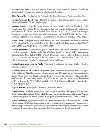 Juventude Rural e Políticas Públicas no Brasil264
coautoria com Aida Marques; Conflito; Linha de Corte; Nuvens de Veneno; Guariba 84;
Os rurais da CUT: imagens e memória; Califórnia à brasileira.
Kátia Aparecida - Sindicalista da Federação dos Trabalhadores na Agricultura Familiar.
Larisce Nogueira de Oliveira - Discente do curso de bacharelado em Serviço Social no
Instituto Federal do Ceará, campus Iguatu.
Luciano Brunet - Engenheiro Agrônomo do Incra, desde 2006. Na década de 1980,
trabalhou no Rio Grande do Sul como assessor do movimento sindical rural. Foi membro
do Escritório do Fórum Social Mundial nas edições de 2003 e 2005, em Porto Alegre.
Ocupou o cargo de superintendente do Incra no oeste do Pará (2008-2010). Foi coorde-
nador de Implantação de Projetos de Assentamento e Seleção de Famílias (2010-2012).
Maciel Cover - Pedagogo, mestre e doutorando em Ciências Sociais na Universidade Federal
de Campina Grande. Assessor da Pastoral da Juventude Rural. Foi presidente da AEJR/SC
(2007-2009) e da ANJR Terra Livre (2008-2010).
Marcos Rochinski – Coordenador-geral da Fetraf-Brasil. Atuou nas Pastorais da Juventude
e da Terra, presidiu o Sindicato dos Trabalhadores Rurais de Palmeira/PR. Coordenou o
Departamento Rural da CUT (DETR/CUT-PR), assim como o Coletivo de Jovens Rurais
da CUT do fórum dos três estados do Sul (Paraná, Santa Catarina e Rio Grande do Sul) e
o Departamento de Estudos Socioeconômicos Rurais (Deser).
Maria de Assunção Lima de Paulo - Socióloga e professora da Universidade Federal de
Campina Grande.
Marilda Aparecida de Menezes - Cientista Social, mestre em Sociologia Rural, PhD pela
Universidade de Manchester, com pós-doutorado pela Universidade de Yale, no Agrarian
Studies Programme, e no Departamento de Antropologia da Unicamp. Foi pesquisadora
do Centro de Estudos Migratórios. É professora visitante da Universidade Federal do
ABC, professora da PPGCS/Universidade Federal de Campina Grande e pesquisadora
do CNPq, nível 1D.
Mayara Suelita - Militante da Pastoral da Juventude Rural.
Paulo Carrano - Professor assistente da Faculdade de Educação e do Programa de Mestrado e
Doutorado em Educação da Universidade Federal Fluminense. Coordena o Grupo de Pesquisa
Observatório Jovem do Rio de Janeiro. É pesquisador produtividade do CNPq – nível 2.
Paulo Guilherme - Agrônomo e mestre em Desenvolvimento Rural Sustentável pela UFRRJ.
Iniciou suas atividades profissionais junto ao cooperativismo agropecuário. Posteriormente
exerceu cargos públicos no governo estadual do Mato Grosso do Sul e no Ministério do Meio
Ambiente. É secretário de Extrativismo e de Desenvolvimento Rural Sustentável.
 