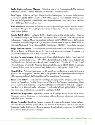 Artigos de Pesquisadores sobre o Estado da Arte em Juventude Rural e Políticas Públicas 265
Paulo Rogério Adamatti Mansan - Filósofo e mestre em Sociologia pela Universidade
Federal de Campina Grande. Militante da Pastoral da Juventude Rural.
Pepe Vargas - Gilberto José Spier Vargas é médico homeopata. Foi ministro do Desenvolvi-
mento Agrário (2012-2014), vereador (1989-1992), deputado estadual (1995-1996) e prefeito
de Caxias do Sul por duas vezes (1996 e 2000). Deputado federal eleito (2007-2010) e reeleito
(2011-2014) pelo Rio Grande do Sul.
Raul Amorim - Coordenador do Coletivo Nacional de Juventude pela direção Nacional do MST.
Formado em Artes pelo Pronera (Programa Nacional de Educação na Reforma Agrária) da Univer-
sidade Federal do Piauí.
Renato da Silva Filho - Indígena do Povo Tupiniquim, aldeia caieiras velhas - Aracruz/
ES Juventude Indígena - Coordenador Executivo da Articulação dos Povos e Organizações
Indígenas do Nordeste, Minas Gerais e Espirito Santo. (APOINME) Membro da Comissão
Nacional de Juventude Indígena - CNJI; Representante dos Povos Indígenas – APOINME, na
Comissão Nacional de Povos e ComunidadesTradicionais – CNPCT – Conselheiro Suplente.
Sérgio Botton Barcellos - Médico veterinário com especialização em Educação Ambiental.
Mestre e doutor em Ciências Sociais do Desenvolvimento, Agricultura e Sociedade pela
Universidade Federal Rural do Rio de Janeiro - CPDA.
Severine Carmem Macedo - Pedagoga pela Universidade Estadual do Rio Grande do Sul.
Atuou na Pastoral da Juventude (1994-1998). Foi coordenadora de Juventude da Federação
dos Trabalhadores da Agricultura Familiar em Santa Catarina (Fetrafesc/CUT) e da Fetraf-
-Brasil. Integrou o Conselho Nacional de Juventude (Conjuve) (2005-2009). É secretária
Nacional de Juventude da Secretaria-Geral da Presidência da República desde 2011.
Silvani Silva - Pedagoga. Mestranda em Desenvolvimento Regional e Meio Ambiente e
graduada em Pedagogia da Terra na UFSCar. Pesquisadora do Nupedor (Núcleo de Pesquisa
e Documentação Rural) da Uniara (Centro Universitário de Araraquara).
Taciane Lais da Silva - Graduada em Tecnologia em Agropecuária Integrada, cursa especia-
lização em Agricultura Familiar Camponesa e Educação do Campo – residência agrária na
UFSM. É extensionista rural na Cooperativa Mista dos Fumicultores do Brasil – Cooperfu-
mos. Em 2010, foi coordenadora adjunta da Coordenadoria Municipal de Políticas Públicas
para Juventude na Prefeitura Municipal de Cachoeira do Sul.
Valmir Luiz Stropasolas - Agrônomo. Mestre em Sociologia Rural, doutor em Ciências
Humanas, com pós-doutorado em Sociologia da Infância. Professor adjunto da Universidade
Federal de Santa Catarina.
Viviane Fernandes - Psicóloga. Ocupou os cargos de gerente e diretora de Ensino na Secre-
taria de Educação do Piauí (2007-2010). Foi diretora de Políticas de Educação do Campo,
Educação Escolar Indígena e Educação para as Relações Étnicorracias, da Secadi/MEC.
É consultora do Ministério da Educação.
 