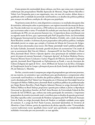 Introdução 27
Como projeto de continuidade desses esforços, este livro, que conta com a importante
colaboração dos pesquisadores Marilda Aparecida de Menezes, Sérgio Botton Barcellos e
Valmir Luiz Stropasolas para a sua organização, traz, em suas três sessões, debate denso e
qualificado sobre a realidade da juventude rural brasileira e os desafios das políticas públicas
para avançar em melhores condições de vida para essa população.
Na primeira sessão do livro, estão disponíveis a estrutura e os resultados dos quatro dias
de seminário, informações sobre os participantes e um registro resumido das mesas de discus-
são. Para dar ainda mais voz aos jovens, a SNJ realizou um concurso em junho de 2012 para
que escrevessem sobre o tema. O resultado foi avaliado por uma banca de especialistas, sob
coordenação da SNJ, em um processo bastante rico. A importância dessa contribuição está
na segunda sessão do livro, que é apresentada pela Profª Jacqueline Freire, da Universidade
da Integração Internacional da Lusofonia Afro-Brasileira (Unilab), sob o título Juventude
Rural Brasileira: sentidos e (re)leituras de jovens pesquisadores sobre políticas públicas e múltiplas
identidades juvenis no campo, que compôs a Comissão de Seleção do Concurso de Artigos.
Ao todo foram selecionados cinco textos: Em Pauta: juventude rural e políticas públicas,
de Eryka Galindo; Juventude Assentada: guardiã do futuro do assentamento? Um estudo de
caso no assentamento Bela Vista do Chibarro - Araraquara/SP, de Ana Flávia Flores e Silvani
Silva; Juventude Rural, Gênero e Questão Agrária: uma aproximação da realidade cearense a
partir do projeto de extensão“Juventude e Cooperação Agrícola”, de Evelyne Medeiros Pereira,
Francisco Brenno Soares Cavalcante e Larisce Nogueira de Oliveira; Juventude e Cooperação
agrícola, Juventude Rural Organizada no Enfrentamento ao Êxodo: o caso da Associação dos
Colonos Ecologistas da região de Torres - Acert, RS/Brasil, de Taciane Lais da Silva e Estratégias
de Transformação Social no Campo: a formação de jovens da Escola Família Agrícola de Marabá-
PA, de Dalcione L. Marinho.
Por fim, a terceira sessão é composta por artigos de pesquisadores que estiveram presentes,
em sua maioria, no seminário e que contribuem para aprofundarmos a compreensão sobre
a juventude rural brasileira e os desafios das políticas públicas. A diversidade da juventude
rural é abordada pelo Prof. Valmir Luiz Stropasolas em A Dimensão da Diversidade Social na
Concepção de Políticas Públicas para a Juventude Rural; as políticas públicas são problematizadas
por Sérgio Botton Barcellos e Paulo Rogério Adamatti Mansan no artigo Juventude Rural e
Políticas Públicas no Brasil: balanço, perspectivas e questões para o debate; os Jovens e a Reprodução
Geracional na Agricultura Familiar, da Profª Anita Brumer, da Universidade Federal do Rio
Grande do Sul (UFRGS), que, embora não tenha participado do seminário, é importante
pesquisadora da temática juventude rural e contribuiu para os desafios da questão geracional.
Um olhar específico sobre a juventude do Nordeste é proposto pela Profª Maria de Assunção
Lima de Paulo, no artigo Juventudes Rurais do Nordeste: as múltiplas realidades numa região
de contrastes. E, o artigo do Prof. Paulo Carrano, Juventude Quilombola em Territórios de
Memórias e Lutas Coletivas, partiu da experiência da oficina específica sobre “Comunidades
e povos tradicionais rurais: igualdade étnico racial” para aprofundar a complexidade das
realidades vivenciadas por essa juventude e as suas agendas.
 