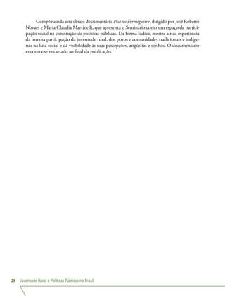 Juventude Rural e Políticas Públicas no Brasil28
Compõe ainda esta obra o documentário Pisa no Formigueiro, dirigido por José Roberto
Novaes e Maria Claudia Martinelli, que apresenta o Seminário como um espaço de partici-
pação social na construção de políticas públicas. De forma lúdica, mostra a rica experiência
da intensa participação da juventude rural, dos povos e comunidades tradicionais e indíge-
nas na luta social e dá visibilidade às suas percepções, angústias e sonhos. O documentário
encontra-se encartado ao final da publicação.
 