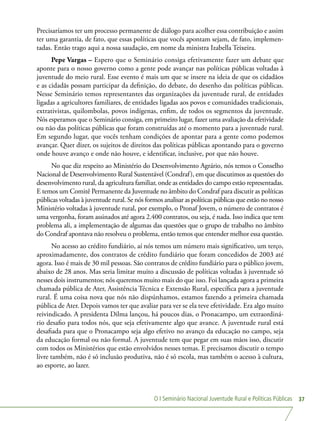 O I Seminário Nacional Juventude Rural e Políticas Públicas 37
Precisaríamos ter um processo permanente de diálogo para acolher essa contribuição e assim
ter uma garantia, de fato, que essas políticas que vocês apontam sejam, de fato, implemen-
tadas. Então trago aqui a nossa saudação, em nome da ministra Izabella Teixeira.
Pepe Vargas – Espero que o Seminário consiga efetivamente fazer um debate que
aponte para o nosso governo como a gente pode avançar nas políticas públicas voltadas à
juventude do meio rural. Esse evento é mais um que se insere na ideia de que os cidadãos
e as cidadãs possam participar da definição, do debate, do desenho das políticas públicas.
Nesse Seminário temos representantes das organizações da juventude rural, de entidades
ligadas a agricultores familiares, de entidades ligadas aos povos e comunidades tradicionais,
extrativistas, quilombolas, povos indígenas, enfim, de todos os segmentos da juventude.
Nós esperamos que o Seminário consiga, em primeiro lugar, fazer uma avaliação da efetividade
ou não das políticas públicas que foram construídas até o momento para a juventude rural.
Em segundo lugar, que vocês tenham condições de apontar para a gente como podemos
avançar. Quer dizer, os sujeitos de direitos das políticas públicas apontando para o governo
onde houve avanço e onde não houve, e identificar, inclusive, por que não houve.
No que diz respeito ao Ministério do Desenvolvimento Agrário, nós temos o Conselho
Nacional de Desenvolvimento Rural Sustentável (Condraf), em que discutimos as questões do
desenvolvimento rural, da agricultura familiar, onde as entidades do campo estão representadas.
E temos um Comitê Permanente da Juventude no âmbito do Condraf para discutir as políticas
públicas voltadas à juventude rural. Se nós formos analisar as políticas públicas que estão no nosso
Ministério voltadas à juventude rural, por exemplo, o Pronaf Jovem, o número de contratos é
uma vergonha, foram assinados até agora 2.400 contratos, ou seja, é nada. Isso indica que tem
problema ali, a implementação de algumas das questões que o grupo de trabalho no âmbito
do Condraf apontava não resolveu o problema, então temos que entender melhor essa questão.
No acesso ao crédito fundiário, aí nós temos um número mais significativo, um terço,
aproximadamente, dos contratos de crédito fundiário que foram concedidos de 2003 até
agora. Isso é mais de 30 mil pessoas. São contratos de crédito fundiário para o público jovem,
abaixo de 28 anos. Mas seria limitar muito a discussão de políticas voltadas à juventude só
nesses dois instrumentos; nós queremos muito mais do que isso. Foi lançada agora a primeira
chamada pública de Ater, Assistência Técnica e Extensão Rural, específica para a juventude
rural. É uma coisa nova que nós não dispúnhamos, estamos fazendo a primeira chamada
pública de Ater. Depois vamos ter que avaliar para ver se ela teve efetividade. Era algo muito
reivindicado. A presidenta Dilma lançou, há poucos dias, o Pronacampo, um extraordiná-
rio desafio para todos nós, que seja efetivamente algo que avance. A juventude rural está
desafiada para que o Pronacampo seja algo efetivo no avanço da educação no campo, seja
da educação formal ou não formal. A juventude tem que pegar em suas mãos isso, discutir
com todos os Ministérios que estão envolvidos nesses temas. E precisamos discutir o tempo
livre também, não é só inclusão produtiva, não é só escola, mas também o acesso à cultura,
ao esporte, ao lazer.
 
