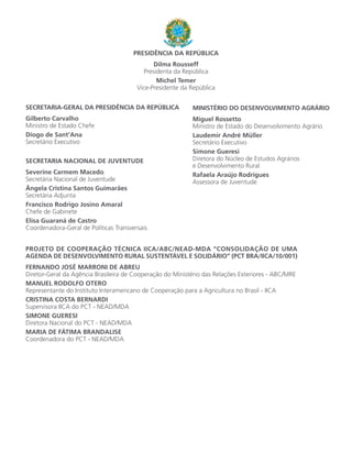 SECRETARIA-GERAL DA PRESIDÊNCIA DA REPÚBLICA
Gilberto Carvalho
Ministro de Estado Chefe
Diogo de Sant’Ana
Secretário Executivo
SECRETARIA NACIONAL DE JUVENTUDE
Severine Carmem Macedo
Secretária Nacional de Juventude
Ângela Cristina Santos Guimarães
Secretária Adjunta
Francisco Rodrigo Josino Amaral
Chefe de Gabinete
Elisa Guaraná de Castro
Coordenadora-Geral de Políticas Transversais
PROJETO DE COOPERAÇÃO TÉCNICA IICA/ABC/NEAD-MDA “CONSOLIDAÇÃO DE UMA
AGENDA DE DESENVOLVIMENTO RURAL SUSTENTÁVEL E SOLIDÁRIO” (PCT BRA/IICA/10/001)
FERNANDO JOSÉ MARRONI DE ABREU
Diretor-Geral da Agência Brasileira de Cooperação do Ministério das Relações Exteriores - ABC/MRE
MANUEL RODOLFO OTERO
Representante do Instituto Interamericano de Cooperação para a Agricultura no Brasil - IICA
CRISTINA COSTA BERNARDI
Supervisora IICA do PCT - NEAD/MDA
SIMONE GUERESI
Diretora Nacional do PCT - NEAD/MDA
MARIA DE FÁTIMA BRANDALISE
Coordenadora do PCT - NEAD/MDA
PRESIDÊNCIA DA REPÚBLICA
Dilma Rousseff
Presidenta da República
Michel Temer
Vice-Presidente da República
MINISTÉRIO DO DESENVOLVIMENTO AGRÁRIO
Miguel Rossetto
Ministro de Estado do Desenvolvimento Agrário
Laudemir André Müller
Secretário Executivo
Simone Gueresi
Diretora do Núcleo de Estudos Agrários
e Desenvolvimento Rural
Rafaela Araújo Rodrigues
Assessora de Juventude
 