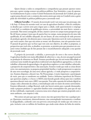 Juventude Rural e Políticas Públicas no Brasil38
Quero desejar a todos os companheiros e companheiras que possam apontar rumos
para que a gente consiga avançar nas políticas públicas. Esse Seminário, o que ele apontar,
vai imediatamente lá para o nosso Comitê Permanente de Juventude do Condraf, para que
a gente possa discutir com o conjunto dos outros atores que estão no Condraf como a gente
pode dar efetividade às políticas públicas para a juventude rural.
Gilberto Carvalho – O assunto da juventude rural é um tema que nos preocupa, não
é de hoje. O drama da sucessão rural, no caso da agricultura familiar, a falta de condições,
os desafios que o jovem sente para migrar para a cidade, onde aparentemente o emprego
é mais fácil, as condições de qualificação técnica, a universidade são mais fáceis e atraem a
juventude. Não temos conseguido, de fato, manter o jovem no campo numa perspectiva que
lhe dê futuro, porque é justo que ele queira ficar no campo, numa perspectiva de uma vida
qualificada, de um trabalho adequado, de um futuro, de uma renovação de todo processo
de produção agrícola e do alimento para o nosso país. Queremos ouvir de vocês as propostas
que vocês trazem, claro que nós temos as nossas, nós discutimos, mas nós queremos ouvir.
O pessoal do governo que vai ficar aqui vem com esse objetivo, de colher as propostas, as
perspectivas que vocês têm, os desafios, os protestos, as pressões para que possamos em con-
junto tomar medidas que de fato possam dar o encaminhamento adequado a essa questão
da juventude rural.
É próprio da juventude a rebeldia, a provocação do novo e dos novos desafios.
A agricultura familiar tem muita dificuldade de sobreviver e, veja, ela tem um papel essencial
na produção de alimentos no Brasil. Estamos percebendo que ela terá muita dificuldade se
continuar nesse modelo da agricultura tradicional com dependência agroquímica, se ela não
trabalhar a dimensão da agroecologia e da agricultura orgânica e se não trabalhar, sobretudo,
a perspectiva do cooperativismo e das associações. Estamos vendo que onde as coisas deram
certo, nos assentamentos, na pequena propriedade familiar, é onde prosperaram os aspectos
de uma nova tecnologia, de uma nova cultura agrícola, e é onde prosperou o cooperativis-
mo. Estamos dispostos a discutir isso. No Pronacampo, é muito importante a participação
de vocês, para que se transforme em realidade. Temos a belíssima experiência do Pronera
que queremos ampliar, e o Incra e o MDA estão fazendo grande esforço para isso e também
queremos discutir mais com o MEC essa questão. Tem toda a questão da inclusão digital no
campo, toda a dimensão da cultura, a internalização cada vez maior do ensino universitário.
Estamos debatendo o código florestal, onde não haverá anistia para o grande desmatador,
onde o pequeno produtor e o agricultor familiar serão contemplados sim, para que ele seja
de fato viabilizado, respeitando a natureza nessa nova relação que estamos propondo com o
meio ambiente, com respeito à vida.
Nós somos um país que quer sim crescer, mas não queremos fazer isso a qualquer pre-
ço. Queremos crescimento, desenvolvimento, mas contemplando internamente o combate
às desigualdades, acabando com essa perversa concentração de rendas que nós temos no
país, inclusive com os milhões de brasileiros que ainda então abaixo da linha da miséria.
 
