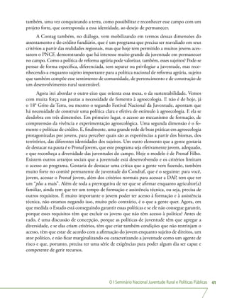 O I Seminário Nacional Juventude Rural e Políticas Públicas 41
também, uma vez conquistando a terra, como possibilitar e reconhecer esse campo com um
projeto forte, que corresponda a essa identidade, ao desejo de permanecer.
A Contag também, no diálogo, vem mobilizando em termos dessas dimensões do
assentamento e do crédito fundiário, que é um programa que precisa ser reavaliado em seus
critérios a partir das realidades regionais, mas que hoje tem permitido a muitos jovens aces-
sarem o PNCF, demonstrando que há interesse muito grande da juventude em permanecer
no campo. Como a política de reforma agrária pode valorizar, também, esses sujeitos? Pode-se
pensar de forma específica, diferenciada, sem separar ou privilegiar a juventude, mas reco-
nhecendo-a enquanto sujeito importante para a política nacional de reforma agrária, sujeito
que também compõe esse sentimento de comunidade, de pertencimento e de construção de
um desenvolvimento rural sustentável.
Agora irei abordar o outro eixo que orienta essa mesa, o da sustentabilidade. Vemos
com muita força nas pautas a necessidade de fomento à agroecologia. E não é de hoje, já
o 18° Grito da Terra, ou mesmo o segundo Festival Nacional da Juventude, apontam que
há necessidade de construir uma política clara e efetiva de estímulo à agroecologia. E ela se
desdobra em três dimensões. Em primeiro lugar, o acesso ao mecanismo de formação, de
compreensão da vivência e experimentação agroecológica. Uma segunda dimensão é o fo-
mento e políticas de crédito. E, finalmente, uma grande rede de boas práticas em agroecologia
protagonizadas por jovens, para perceber quais são as experiências a partir dos biomas, dos
territórios, das diferentes identidades dos sujeitos. Um outro elemento que a gente gostaria
de destacar na pauta é o Pronaf jovem, que este programa seja efetivamente jovem, adequado,
e que reconheça a diversidade das juventudes do campo. Hoje o modelo é de Pronaf Filho.
Existem outros arranjos sociais que a juventude está desenvolvendo e os critérios limitam
o acesso ao programa. Gostaria de destacar uma crítica que a gente vem fazendo, também
muito forte no comitê permanente de juventude do Condraf, que é o seguinte: para você,
jovem, acessar o Pronaf jovem, além dos critérios normais para acessar a DAP, tem que ter
um “plus a mais”. Além de toda a prerrogativa de ter que se afirmar enquanto agricultor(a)
familiar, ainda tem que ter um tempo de formação e assistência técnica, ou seja, precisa de
outros requisitos. É muito importante o jovem poder ter acesso à formação e à assistência
técnica, não estamos negando isso, muito pelo contrário, é o que a gente quer. Agora, em
que medida o Estado está conseguindo garantir essas políticas e se ele não consegue garantir,
porque esses requisitos têm que excluir os jovens que não têm acesso à política? Antes de
tudo, é uma discussão de concepção, porque as políticas de juventude têm que agregar a
diversidade, e se elas criam critérios, têm que criar também condições que não restrinjam o
acesso, têm que estar de acordo com a afirmação do jovem enquanto sujeito de direitos, um
ator político, e não ficar marginalizando ou caracterizando a juventude como um agente de
risco e que, portanto, precisa ter uma série de exigências para poder algum dia ser capaz e
competente de gerir recursos.
 