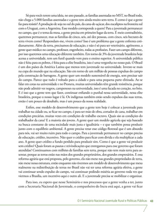 O I Seminário Nacional Juventude Rural e Políticas Públicas 43
Sóparavocêsteremumaideia,noanopassado,asfamíliasassentadasnoMST,noBrasiltodo,
não chega a 5.000 famílias assentadas e a gente tem ainda muito sem-terra. E como é que a gente
faz para resistir? A produção de soja no sul do país, da cana-de-açúcar, dos eucaliptos na fronteira sul
com o Uruguai, com a Argentina. Esse modelo corresponde a quem? Para a juventude permanecer
no campo, que é o tema da mesa, a gente precisa em primeiro lugar da terra. É meio contraditório,
queremos permanecer, mas as famílias de cinco, seis, até dez pessoas, com cinco, seis hectares de
terra vivem como? Respondam-me, vivem como? Isso é um problema que a gente enfrenta coti-
dianamente. Além da terra, precisamos de educação, e não é só para ser veterinário, agrônomo, a
gente quer médico no campo, professor, engenheiro, todas as profissões. Fazer um campo diferente,
por isso queremos uma educação diferente também. Em torno de 3% da juventude brasileira hoje
acessa a universidade, tem um funil quando vem para o ensino superior. A universidade pública
não é feita para os pobres, é feita para a elite brasileira, isso é uma vergonha no nosso país. O Brasil
é um dos países da América Latina que menos tem juventude na universidade. Investe-se mais
na copa do mundo que na educação. São em torno de um milhão de pessoas expulsas do campo
pela construção de barragens. A gente quer um modelo sustentável de energia, sem precisar sair
do campo. Parece que tudo é voltado para a cidade e para uma pequena parte elitizada. Ao se
falar em cotas na universidade e no Pronera, muitas universidades têm grande resistência, porque
não pode admitir ver negros, camponeses na universidade, isso é uma facada no coração, no brio.
E é isso que a gente tem que fazer, continuar enfiando o punhal nessa universidade, nessa elite
brasileira, porque o nosso lugar é lá. Os indígenas também estão sendo expulsos das suas terras,
então é um pouco de desabafo, mas é um pouco da nossa realidade.
Enfim, esse modelo de desenvolvimento que a gente tem hoje é colocar a juventude para
trabalhar na cidade ou, se ficar no campo, é para ser mão de obra, cortador de cana, trabalhar em
condições precárias, muitas vezes em condições de trabalho escravo. Quais são as condições do
trabalhador da cana? E a maioria são jovens. A gente quer um modelo agrícola que seja baseado
na busca constante de uma sociedade mais justa e igualitária – e que também possa produzir
junto com o equilíbrio ambiental. A gente precisa vetar esse código florestal que é um absurdo
para nós, vai ser muito ruim para todo o campo. Para a juventude permanecer no campo precisa
de educação, crédito, incentivo. Não quer o crédito para ficar com dívida e ela multiplicar a cada
ano. A gente quer crédito a fundo perdido para produzir sim. Como é que a gente vai produzir
sem crédito? Quais foram as pautas e reivindicações que entregamos para esse governo que foram
atendidas? Continuamos com milhões de famílias sem terra, porque não tem mais terra para as-
sentar, porque as terras estão nas mãos dos grandes proprietários, dos grandes empresários. E essa
reforma agrária que está proposta, pelo governo, ela não mexe nas grandes propriedades de terra,
não mexe nessa estrutura, então enquanto não tivermos um modelo de desenvolvimento que mexa
realmente na redistribuição de terras no Brasil não vai ter uma reforma agrária efetiva, a gente
vai continuar sendo expulso do campo, vai continuar pedindo miséria ao governo toda vez que
viermos a Brasília, um incentivo aqui e outro ali. E a juventude precisa se mobilizar e organizar.
Para isso, eu espero que nesse Seminário e nos processos que a gente venha a ter, junto
com a Secretaria Nacional de Juventude, o companheiro do Incra está aqui, a gente vai ficar
 