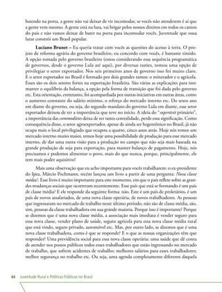 Juventude Rural e Políticas Públicas no Brasil44
batendo na porta, a gente não vai deixar de vir incomodar, se vocês não atenderem é aí que
a gente vem mesmo. A gente está na luta, vai brigar pelos nossos direitos em todos os cantos
do país e não vamos deixar de bater na porta para incomodar vocês. Juventude que ousa
lutar constrói um Brasil popular.
Luciano Brunet – Eu queria tratar com vocês as questões do acesso à terra. O pro-
jeto de reforma agrária do governo brasileiro, eu concordo com vocês, é bastante tímido.
A opção tomada pelo governo brasileiro (estou considerando essa sequência programática
de governos, desde o governo Lula até aqui), por diversas razões, tomou uma opção de
privilegiar o setor exportador. Nos seis primeiros anos de governo isso foi muito claro.
E o setor exportador no Brasil é formado por dois grandes ramos: o minerador e o agrícola.
Esses são os dois setores fortes na exportação brasileira. São várias as explicações para isto:
manter o equilíbrio da balança, a opção pela forma de transição que foi dada pelo governo
etc. Esta orientação, entretanto, foi acompanhada por outras iniciativas em outras áreas, como
o aumento constante do salário mínimo, o reforço do mercado interno etc. Do sexto ano
em diante do governo, ou seja, do segundo mandato do governo Lula em diante, esse setor
exportador deixou de ter a importância que teve no início. A ideia do “superávit primário”,
a importância das commodities deixa de ter tanta centralidade, perde essa significação. Como
consequência disso, o setor agroexportador, apesar de ainda ser hegemônico no Brasil, já não
ocupa mais o local privilegiado que ocupou a quatro, cinco anos atrás. Hoje nós temos um
mercado interno muito maior, temos hoje uma possibilidade de produção para esse mercado
interno, de dar uma outra visão para a produção no campo que não seja mais baseada na
grande produção de soja para exportação, para manter balanço de pagamento. Hoje, nós
precisamos e podemos alimentar o povo, mais do que nunca, porque, principalmente, ele
tem mais poder aquisitivo!
Mais uma observação que eu acho importante para vocês trabalharem: o ex-presidente
do Ipea, Márcio Pochmann, recém lançou um livro a partir de uma pergunta: Nova classe
média?. Esse livro é muito importante para este momento, em que o país reflete sobre as gran-
des mudanças sociais que ocorreram recentemente. Esse país que está se formando é um país
de classe média? E ele responde da seguinte forma: não. Este é um país de proletários, é um
país de novos assalariados, de uma nova classe operária, de novos trabalhadores. As pessoas
que ingressaram no mercado de trabalho neste último período, não são de classe média, são,
sim, pessoas da classe trabalhadora em sua grande maioria. Porque isso é importante? Porque
se dizemos que é uma nova classe média, a associação mais imediata é vender seguro para
essa nova classe, vender plano de saúde, seguro agrícola para essa nova classe média rural
que está vindo, seguro privado, automóvel etc. Mas, por outro lado, se dizemos que é uma
nova classe trabalhadora, como é que se responde? E o que as nossas organizações têm que
responder? Uma previdência social para essa nova classe operária; uma saúde que dê conta
de atender nos postos públicos todos esses trabalhadores que estão ingressando no mercado
de trabalho, que sofrem acidentes de trabalho; melhores salários para esses trabalhadores;
melhor segurança no trabalho etc. Ou seja, uma agenda completamente diferente daquela
 