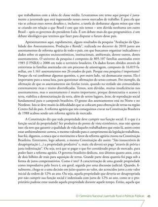 O I Seminário Nacional Juventude Rural e Políticas Públicas 45
que trabalhamos com a ideia de classe média. Levantamos este tema aqui porque é justa-
mente a juventude que está ingressando nesses novos mercados de trabalho. É para ela que
vão se colocar esses novos desafios e, inclusive, a tarefa de desbaratar alguns mitos que vêm
se criando em relação a que Brasil é este que nós temos – sem dúvida nenhuma um outro
Brasil – após os governos do presidente Lula. É um debate mais do que programático, é um
debate ideológico que teremos que fazer para disputar o futuro desse país.
Apresentaremos aqui, rapidamente, alguns resultados da pesquisa “Avaliação da Qua-
lidade dos Assentamentos, Produção e Renda”, realizada no decorrer de 2010 junto aos
assentamentos de reforma agrária de todo o país, em que buscamos organizar indicadores e
dados sobre os aspectos socioeconômicos, institucionais, ambientais, dentre outros, destes
assentamentos. O universo da pesquisa é composto de 805.107 famílias assentadas entre
1985 (I PNRA) e 2008 em todo o território brasileiro. Os dados foram obtidos através de
entrevistas às famílias assentadas em um processo de amostragem, composto de 16.019 fa-
mílias, em 1.161 assentamentos nos 26 estados do país. Porque essa pesquisa é importante?
Porque ela vai confirmar algumas questões, e, por outro lado, vai desmascarar outras. Ela é
importante para a nossa luta, para questionar afirmações do senso comum. Por exemplo, da
afirmação de que os assentamentos são favelas rurais, quando na verdade são comunidades
extremamente ricas e muito diversificadas. Temos, sem dúvidas, muitas insuficiências nos
assentamentos, mas o assentamento é muito importante, porque democratiza o acesso à
terra, viabiliza a democratização da terra, além de serem lugares, locus, de reprodução social
fundamental para o camponês brasileiro. O grosso dos assentamentos está no Norte e no
Nordeste. Isto se deve muito às dificuldades que se colocam para obtenção de terras na região
Centro-Sul do país. A reforma agrária que nós conseguimos cravar na Constituição Brasileira
de 1988 acabou sendo um reforma agrária de mercado.
A Constituição diz que toda propriedade deve cumprir sua função social. E o que é a
função social da propriedade? Ser produtiva do ponto de vista econômico, mas não apenas
isso: ela tem que garantir a qualidade de vida daqueles trabalhadores que estão lá, assim como
estar ambientalmente correta, o mesmo valendo para o cumprimento da legislação trabalhista.
Isso foi, digamos, a estaca que o movimento a favor da reforma agrária cravou na Constituição
Brasileira. Entretanto, logo adiante, a mesma Constituição diz assim: “São insuscetíveis de
desapropriação (...) a propriedade produtiva” e, mais: ela deverá ser paga “através de prévia e
justa indenização”. Ou seja, terá que se pagar o que for considerado preço de mercado, para
poder fazer a reforma agrária. O governo brasileiro dedicou, nos últimos quatro anos, cerca
de dois bilhões de reais para aquisição de terras. Grande parte desta quantia foi paga sob a
forma de juros compensatórios. Como é isto? A caracterização de uma grande propriedade
como improdutiva pelo Incra é, em geral, seguida por uma discussão judicial. Quando, fi-
nalmente, chega-se a uma decisão em juízo quanto ao valor, são acrescidos juros a este valor
inicial da ordem de 12% ao ano. Ou seja, aquela propriedade que deveria ser desapropriada
por não cumprir sua função social é indenizada com juros de 12% ao ano, como se o pro-
prietário pudesse estar usando aquela propriedade durante aquele tempo. Então, aquela que
 