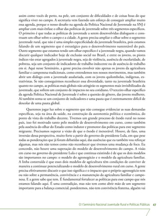 O I Seminário Nacional Juventude Rural e Políticas Públicas 47
assim como vocês de perto, na pele, um conjunto de dificuldades e de coisas boas do que
significa viver no campo. A secretaria vem fazendo um esforço de conseguir ampliar muito
essa agenda, porque o nosso desafio na agenda da Política Nacional de Juventude na SNJ é
ampliar com mais ênfase o olhar das políticas de juventude sobre três segmentos específicos.
O primeiro é que todas as políticas de juventude a serem desenvolvidas dialoguem e cons-
truam um olhar sobre o campo e a cidade. A gente precisa ampliar o olhar sobre o segmento
juventude rural, que não é uma simples especificidade da juventude brasileira, pois estamos
falando de um segmento que é estratégico para o desenvolvimento sustentável do país.
Outro segmento que estamos tendo um olhar específico é a juventude negra, quando vamos
discutir qualquer indicador hoje de exclusão social no Brasil, e entre os jovens, os piores
índices vão estar agregados à juventude negra, seja de violência, ausência de escolaridade, de
pobreza, seja um conjunto de indicadores de trabalho indecente ou de ausência de trabalho
em si. Aqui nesse Seminário, a gente precisa envolver não apenas os jovens da agricultura
familiar e camponesa tradicionais, como entendemos nos nossos movimentos, mas também
abrir um diálogo com a juventude assalariada, com os jovens quilombolas, indígenas, ex-
trativistas. Se não conseguirmos reconhecer essa diversidade, tanto na juventude brasileira
quanto no campo, as políticas mais globais não atingirão os segmentos mais invisibilizados da
juventude, que sofrem um conjunto de impactos no seu cotidiano. O terceiro olhar específico
da agenda Política Nacional de Juventude é sobre a questão de gênero, das jovens mulheres.
Aí também soma-se um conjunto de indicadores e uma pauta que é extremamente difícil de
descolar de uma pauta global.
Queremos jogar luz sobre o segmento que não consegue evidenciar as suas demandas
específicas, seja na área da saúde, na construção da autonomia política e econômica, do
ponto de vista do trabalho decente. Tivemos um grande processo de êxodo rural no nosso
país, isso foi motivado tanto pelo modelo de desenvolvimento em curso, como também
pela ausência do olhar do Estado como indutor e promotor das políticas para este segmento
migrante. Precisamos superar a visão de que o êxodo é inexorável. Houve, de fato, uma
inversão dessa perspectiva, muito forte a partir do governo do presidente Lula, em que pese
todas as ponderações que já foram debatidas aqui, das ausências que eu também vou reforçar
algumas, mas nós não temos como não reconhecer que tivemos uma mudança de foco. Eu
concordo, não houve uma superação do modelo de desenvolvimento do campo. A visão
em curso no governo do presidente Lula e que continua existindo é de que os dois modelos
são importantes no campo: o modelo do agronegócio e o modelo da agricultura familiar.
A linha construída é que esses dois modelos de agricultura têm condições de conviver de
maneira a continuar potencializando o modelo de desenvolvimento rural em curso. A gente
precisa efetivamente discutir o que isso significa e o impacto que o próprio agronegócio tem
ou não sobre a permanência, convivência e a manutenção da agricultura familiar e campo-
nesa. E a gente sabe que tem. É fundamental fortalecer as políticas para esse campo que nós
estamos falando aqui. É uma contradição, mas não tem como abrir mão de um segmento
importante para a balança comercial, ponderemos, não tem convivência fraterna, alguém vai
 
