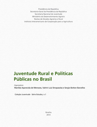 Juventude Rural e Políticas
Públicas no Brasil
Marilda Aparecida de Menezes, Valmir Luiz Stropasolas e Sergio Botton Barcellos
Organizadores
Presidência da República
Secretaria-Geral da Presidência da República
Secretaria Nacional de Juventude
Ministério do Desenvolvimento Agrário
Núcleo de Estudos Agrários e Rural
Instituto Interamericano de Cooperação para a Agricultura
Brasília
2014
Coleção Juventude - Série Estudos, n.1
 