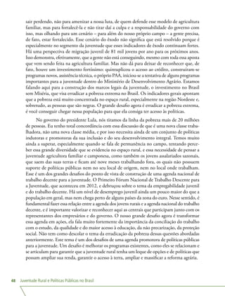 Juventude Rural e Políticas Públicas no Brasil48
sair perdendo, não para amenizar a nossa luta, de quem defende esse modelo de agricultura
familiar, mas para fortalecê-la e não tirar daí a culpa e a responsabilidade do governo com
isso, mas olhando para um cenário – para além do nosso próprio campo – a gente precisa,
de fato, estar fortalecido. Esse cenário do êxodo não significa que está resolvido porque é
especialmente no segmento da juventude que esses indicadores de êxodo continuam fortes.
Há uma perspectiva de migração juvenil de 81 mil jovens por ano para os próximos anos.
Isso demonstra, efetivamente, que a gente não está conseguindo, mesmo com toda essa aposta
que vem sendo feita na agricultura familiar. Mas não dá para deixar de reconhecer que, de
fato, houve um investimento fortíssimo: quintuplicou o acesso ao crédito, construíram-se
programas novos, assistência técnica, o próprio PAA, iniciou-se a tentativa de alguns programas
importantes para a juventude dentro do Ministério de Desenvolvimento Agrário. Estamos
falando aqui para a construção dos marcos legais da juventude, o investimento no Brasil
sem Miséria, que visa erradicar a pobreza extrema no Brasil. Os indicadores gerais apontam
que a pobreza está muito concentrada no espaço rural, especialmente na região Nordeste e,
sobretudo, as pessoas que são negras. O grande desafio agora é erradicar a pobreza extrema,
é você conseguir chegar nessa população para que ela consiga ter acesso às políticas.
No governo do presidente Lula, nós tiramos da linha da pobreza mais de 20 milhões
de pessoas. Eu tenho total concordância com essa discussão de que é uma nova classe traba-
lhadora, não uma nova classe média, e por isso necessita ainda de um conjunto de políticas
indutoras e promotoras da sua inclusão e do seu desenvolvimento integral. Temos muito
ainda a superar, especialmente quando se fala de permanência no campo, tentando perce-
ber essa grande diversidade que se evidencia no espaço rural, e essa necessidade de pensar a
juventude agricultora familiar e camponesa, como também os jovens assalariados sazonais,
que saem das suas terras e ficam até nove meses trabalhando fora, os quais não possuem
suporte de políticas públicas nem no seu local de origem, nem no local onde trabalham.
Esse é um dos grandes desafios do ponto de vista de construção de uma agenda nacional de
trabalho decente para a juventude. O Primeiro Fórum Nacional de Trabalho Descente para
a Juventude, que aconteceu em 2012, e debruçou sobre o tema da empregabilidade juvenil
e do trabalho decente. Há um nível de desemprego juvenil ainda um pouco maior do que a
população em geral, mas nem chega perto de alguns países da zona do euro. Nesse sentido, é
fundamental fazer essa relação entre a agenda dos jovens rurais e a agenda nacional do trabalho
decente, e é importante valorizar e reconhecer aqui as centrais que participam junto com os
representantes dos empresários e do governo. O nosso grande desafio agora é transformar
essa agenda em ações, ela fala muito fortemente da importância da conciliação do trabalho
com o estudo, da qualidade e do maior acesso à educação, da não precarização, da proteção
social. Não tem como descolar o tema da erradicação da pobreza dessas questões abordadas
anteriormente. Este tema é um dos desafios de uma agenda promotora de políticas públicas
para a juventude. Um desafio é melhorar os programas existentes, como eles se relacionam e
se articulam para garantir que a juventude rural tenha um leque de opções e de políticas que
possam ampliar sua renda, garantir o acesso à terra, ampliar e massificar a reforma agrária.
 