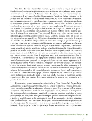 O I Seminário Nacional Juventude Rural e Políticas Públicas 49
Não deixar de se perceber também que tem algumas áreas no nosso país em que o cré-
dito fundiário é fundamental, porque, ao mesmo tempo que nós precisamos ainda superar
esse problema histórico do Brasil, da concentração das terras, temos uma reconcentração das
terras nas áreas de agricultura familiar. O problema do Pronaf não é só do programa em si,
pois ele tem um conjunto de coisas muito interessantes. O banco não quer disponibilizar,
em muitos casos, porque tem uma desconfiança de que o jovem não vai pagar, um conjunto
de estereótipos que são reproduzidos e que inviabiliza, muitas vezes, o acesso às políticas
públicas. É um problema do governo promover a construção das políticas, mas também é
um processo de se quebrar paradigmas do entendimento do que é ser jovem. Tem que ter
mais formação, mais assistência técnica, massificar, mas não pode ser critério que impeça o
jovem de acessar alguns programas. O lançamento do Pronacampo foi um retorno do governo
sobre uma pauta histórica dos movimentos sociais. Esse tema avançou muito em função de
um compromisso que a presidenta Dilma assumiu nas jornadas dos movimentos de luta no
ano passado, uma dívida em relação ao tema da educação do campo, o que determinou que
o governo construísse um programa específico. Ainda tem muito a melhorar e ampliar, mas
temos efetivamente hoje um conjunto de ações extremamente importantes, direcionadas
para a educação do campo. Ampliou, e muito, o investimento nas escolas e nas universidades
públicas, nas escolas técnicas do nosso país, dobrou o acesso e a permanência das crianças e
jovens na escola, mas ainda há um fosso enorme em relação ao número de jovens e crianças
que estão fora da escola, que têm a defasagem de idade, série e também quem está fora da
universidade. Mas sabemos que no espaço rural ainda isso é um problema, o acesso à uni-
versidade nem sempre é garantido ou tem garantia de sucesso, ou mesmo a perspectiva de
retornar para o campo. Além de fortalecer a perspectiva do direito à educação, tem também
o papel que a educação exerce de ajudar a pensar o espaço rural, fortalecer a perspectiva de
desenvolvimento local sustentável, da valorização, de ampliar a autoestima, porque a gente
sabe que da forma que ela se dá, no geral, é um dos estímulos ao êxodo rural, especialmente
das meninas. Como elas não têm o papel central na propriedade, são consideradas geralmente
como ajudantes, são motivadas a sair de casa para estudar mais que os meninos e acabam
não voltando. Isso tem impacto direto sobre a questão da sucessão e da permanência da
juventude no campo.
Tivemos agora a primeira consulta nacional sobre o Plano Nacional da Agroecologia.
Além de focar na questão da agroecologia, tem que ampliar o recurso da pesquisa, a legislação
para a produção agroecológica, o fomento, a formação, a certificação, a comercialização, tem
que pensar outros temas do ponto de vista de geração de renda, inclusive as não agrícolas.
No caso das mulheres, muitas vezes o desejo de permanecer no espaço rural não é só para a
produção agrícola, tem que ter condições também para que essas jovens tenham a possibilidade,
o apoio, as condições, não só de turismo rural, mas de abrir negócios e serviços no espaço
rural que beneficiem a vida no campo. Toda aposta e desenvolvimento das agroindústrias
familiares, porque são instrumentos bem concretos que ajudam a agregar renda na nossa
produção. Tem exemplos concretos de jovens que fizeram o movimento inverso, que estavam
 