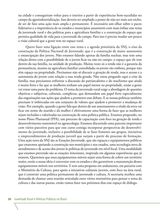 Juventude Rural e Políticas Públicas no Brasil50
na cidade e conseguiram voltar para o interior a partir de experiências bem-sucedidas no
campo da agroindustrialização. Isso deveria ser ampliado a ponto de não ser mais um nicho,
de ser de fato uma ação mais ampla e permanente. É necessário um olhar sobre o pacto
federativo e a importância de os estados e municípios assumirem com mais ênfase esse tema
da juventude rural e das políticas para a agricultura familiar e a construção de espaço que
permita qualidade de vida para a juventude do campo. Para isso é preciso mudar um pouco
a visão cultural que a gente tem no espaço rural.
Quero fazer uma ligação entre esse tema e a agenda prioritária da SNJ, o eixo da
construção da Política Nacional de Juventude, que é a construção de maior autonomia
e emancipação dos jovens. Não estamos falando apenas da família nuclear, mas tem uma
relação direta com a possibilidade de o jovem ficar ou não no campo, o espaço que ele tem
dentro da sua família, na unidade de produção. Muitas vezes só a renda não é a garantia da
permanência, mesmo na agricultura familiar consolidada; os jovens vão embora, porque não
têm espaço na propriedade. Precisamos não só discutir a geração de renda, mas o acesso e a
autonomia do jovem com relação a essa renda gerada. Não estou pregando aqui a crise da
família, mas precisamos enfrentar a discussão do patriarcalismo e do machismo que ainda
é muito forte e faz que as mulheres tenham um papel menor na propriedade, senão a gente
vai tratar uma parte do problema. O tema da juventude rural exige a abordagem de questões
objetivas e subjetivas, culturais, complexas, que demandam um papel forte especialmente
das organizações nas ações que ajudem a promover esse debate. E as nossas políticas também
precisam ir imbricadas em um conjunto de valores que ajudem a promover a mudança de
visão. Por exemplo, quando a gente fala que dentro de um assentamento o título da terra vai
ficar em nome do marido e da mulher é efetivamente uma forma de fazer que as mulheres
sejam incluídas e valorizadas na construção de uma política pública. Estamos propondo, no
nosso Plano Plurianual (PPA), um processo de capacitação com foco na geração de renda e
desenvolvimento sustentável na agroecologia. Estamos discutindo uma parceria importante
com vários parceiros para que esse curso consiga incorporar perspectivas do desenvolvi-
mento da juventude, inclusive a possibilidade de se fazer fomento aos grupos, iniciativas
e empreendimentos de produção juvenil que surjam a partir do processo de formação.
Uma ação nova da SNJ são as Estações Juventude, que são espaços e equipamentos públicos
que estaremos apoiando a construção nos municípios e nos estados, uma tecnologia nova de
atendimento e de acesso dos jovens às políticas de juventude em nível local. Uma modalidade
que estamos prevendo são as estações itinerantes, inspirada em algumas experiências que já
existem. Queremos que esses equipamentos móveis sejam uma forma de cobrir um território
maior, então a nossa ideia é conveniar com os estados e eles garantirem a manutenção desses
equipamentos móveis nos territórios. E tem uma proposta em andamento, em parceria com
o Ministério da Cultura, para apoio a iniciativas culturais juvenis, com foco na área rural,
que é construir uma política permanente de juventude e cultura. A secretaria recebeu uma
demanda de chamar uma reunião articulada entre vários ministérios para pensar o tema da
cultura e das outras pautas, então vamos fazer nos próximos dias esse espaço de diálogo.
 