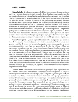 O I Seminário Nacional Juventude Rural e Políticas Públicas 51
DEBATES DA MESA 1
Éryka Galindo – Os elementos trazidos pelo debate foram bastante diversos, consisten-
tes. E esse é o nosso esforço, partir das diversidades, das realidades dos jovens da floresta, dos
jovens quilombolas, da agricultura familiar, assalariados, enfim, reconhecer essa diversidade
existente e tentar construir os caminhos que nos fortaleçam e permitam essas convergências.
Foi bem colocada essa dimensão do modelo de desenvolvimento, que está em disputa e
tem diversas faces. A gente tem que disputar esse modelo dentro das esferas do governo, de
outras estruturas que estão colocadas aí. Essa reflexão exige uma ação mais forte, uma ação
mais unitária de convergência, porque as nossas lutas e tantas mobilizações são fundamentais
para incidir de maneira diferenciada nesse projeto que estamos disputando. Compreender
qual o papel do rural no desenvolvimento nacional e qual é o papel da juventude no desen-
volvimento rural são os desafios colocados, e esse Seminário é, mais que tudo, um espaço
para apontarmos quais os caminhos que a gente quer seguir, quais diretrizes queremos para
as políticas, para que elas aconteçam, para construir esse modelo que estamos disputando.
Gleisa Campigotto – Quando a gente fala de 20 milhões de pessoas que saíram da
linha da pobreza, isso realmente é muito importante. A classe trabalhadora, com certeza,
quer ter condições de comer três vezes ao dia, de poder ver um filme, de poder ter acesso
à música de qualidade, quem é que não quer melhorar de vida. E as políticas públicas que
a gente quer para a juventude, que viemos conquistando, é algo árduo, faz parte da nossa
luta cotidiana. Estamos aqui hoje no Seminário conseguindo espaços, mas não significa que
a gente tem espaço aberto dentro do governo. E é isso que queremos reafirmar, dizer que
queremos sair daqui, com certeza, com uma política pública voltada para a juventude rural,
em que a gente possa melhorar as condições de vida no campo. Se a gente está pensando na
educação do campo, no ensino superior, ensino fundamental, ensino médio, como é que
fecha 24 mil escolas no campo nos últimos anos? Vai ter uma oficina sobre educação do
campo, então conversaremos sobre isso também, que a juventude está na luta, tem que estar
em todos os espaços que são abertos para a gente ir melhorando a nossa qualidade de vida
e a permanência no campo.
Luciano Brunet – Antes de mais nada reafirmo: o agronegócio segue hegemônico, mas
não é mais tão central como anteriormente. Entendemos as críticas ao governo no campo da
reforma agrária, mas não podemos esquecer que, além de empurrar os governos para que façam
as reformas e as políticas de Estado necessárias, esbarramos em uma legislação, no mínimo,
contraditória em relação a este tema. Temos que avançar e isso significa não só pressionar o
governo, deveríamos também colocar pressão na mudança da legislação. Esta é a nossa grande
contradição. Como eles conseguem eleger uma maioria que vota contra os índios, contra os
quilombos, contra a reforma agrária e não são a maioria no país? Esse é um elemento que a
gente deve refletir e tentar reverter. Não vamos sair do outro lado, em relação ao debate da
reforma agrária, se não fizermos uma modificação profunda na legislação deste país. O mais
importante no debate da reforma agrária agora é que temos que realmente transformar a
 