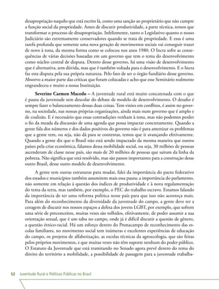 Juventude Rural e Políticas Públicas no Brasil52
desapropriação naquilo que está escrito lá, como uma sanção ao proprietário que não cumpre
a função social da propriedade. Antes de discutir produtividade, a parte técnica, temos que
transformar o processo de desapropriação. Infelizmente, tanto o Legislativo quanto o nosso
Judiciário são extremamente conservadores quando se trata de propriedade. E essa é uma
tarefa profunda que somente uma nova geração de movimentos sociais vai conseguir trazer
de novo à tona, da mesma forma como se colocou nos anos 1980. O Incra sofre as conse-
quências de várias decisões baseadas em um governo que tem o tema do desenvolvimento
como núcleo central de disputa. Dentro desse governo, há uma visão de desenvolvimento
que é alternativa, sem dúvida, mas que é também voltada para o desenvolvimento. E o Incra
faz esta disputa pela sua própria natureza. Pelo fato de ser o órgão fundiário desse governo.
Absorvo a maior parte das críticas que foram colocadas e acho que esse Seminário realmente
engrandeceu e muito a nossa Instituição.
Severine Carmen Macedo – A juventude rural está muito concatenada com o que
é pauta da juventude sem descolar do debate de modelo de desenvolvimento. O desafio é
sempre fazer o balanceamento dessas duas coisas. Tem visões em conflitos, é assim no gover-
no, na sociedade, nas nossas próprias organizações, ainda mais num governo que é amplo e
de coalizão. E é necessário que essas contradições venham à tona, mas não podemos perder
o fio da meada da discussão de uma agenda que possa impactar concretamente. Quando a
gente fala dos números e dos dados positivos do governo não é para amenizar os problemas
que a gente tem, ou seja, não dá para se contentar, temos que ir avançando efetivamente.
Quando a gente diz que o Brasil não está sendo impactado da mesma maneira que outros
países pela crise econômica, falamos dessa mobilidade social, ou seja, 30 milhões de pessoas
ascenderam de classe nesse país, são mais de 20 milhões de pessoas que saíram da linha da
pobreza. Não significa que está resolvido, mas são passos importantes para a construção desse
outro Brasil, desse outro modelo de desenvolvimento.
A gente tem outras estruturas para mudar, falei da importância do pacto federativo
dos estados e municípios também assumirem mais essa pauta; a importância do parlamento,
não somente em relação à questão dos índices de produtividade e à nova regulamentação
do tema da terra, mas também, por exemplo, o PEC do trabalho escravo. Estamos falando
da importância de ter uma reforma política nesse país para que isso não aconteça mais.
Para além do reconhecimento da diversidade da juventude do campo, a gente deve ter a
coragem de discutir nos nossos espaços a defesa dos jovens LGBT, por exemplo, que sofrem
uma série de preconceitos, muitas vezes são tolhidos, efetivamente, de poder assumir a sua
orientação sexual, que é um tabu no campo, onde já é difícil discutir a questão de gênero,
a questão étnico-racial. Há um esforço dentro do Pronacampo de reconhecimento das es-
colas familiares, no movimento social tem inúmeras e excelentes experiências de educação
do campo, os projetos de alfabetização, as escolas técnicas da agroecologia, que são feitas
pelos próprios movimentos, e que muitas vezes não têm suporte nenhum do poder público.
O Estatuto da Juventude que está tramitando no Senado agora prevê dentro do tema do
direito do território a mobilidade, a possibilidade de passagem para a juventude trabalha-
 