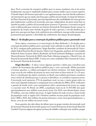 O I Seminário Nacional Juventude Rural e Políticas Públicas 53
dora. Prevê a extensão do transporte público para os nossos estudantes não só de ensino
fundamental, mas para ir ampliando também para o ensino médio e para o ensino superior.
O desafio depois do Estatuto aprovado é a sua regulamentação, mas sem dúvida nenhuma é
um instrumento que nos ajuda a dar força para a política de juventude. A criação do Sistema e
do Plano Nacional de Juventude, para não dependermos das sensibilidades do nosso governo
para implementar a política de juventude, para que, independente de quem esteja hoje ou
amanhã no poder, a política de juventude possa acontecer. O governo e a secretaria em geral
estão se debruçando para construir um Sistema Nacional de Participação Social, avançar na
perspectiva da criação como método de gestão de todo o governo, é um dos desafios que a
gente tem, para que não fique só de conferência em conferência, mas que tenha mecanismos
permanentes para garantir a efetividade das conferências, dos espaços de participação.
Mesa 2 - Os desafios para a construção de políticas públicas para a juventude rural
Neste tópico, encontram-se as intervenções da Mesa-Redonda 2, Os desafios para a
construção das políticas públicas para a juventude rural, realizada na tarde do dia 22 de maio
de 2012, composta pelos palestrantes: Sérgio Barcellos, estudante de doutorado da Univer-
sidade Federal Rural do Rio de Janeiro; Valmir Luiz Stropasolas, professor da Universidade
Federal de Santa Catarina; Marcos Rochinski, da Fetraf; Jerônimo Rodrigues, secretário de
Desenvolvimento Territorial do MDA; João Paulo, liderança jongueira; e Maciel Cover, da
Pastoral da Juventude Rural (PJR). A mesa teve como mediadora Elisa Guaraná de Castro,
da Secretaria Nacional de Juventude.
Sérgio Barcellos – A ideia é trazer algumas questões e dados para contribuir para
o debate da formulação das políticas públicas para e com a juventude. Minha pretensão
é levantar questões, e o debate prosseguirá nas oficinas temáticas. Um dado importante
é que cerca de oito milhões de pessoas no meio rural estão na faixa etária de 15 a 29 anos.
Essa é a classificação dos dados censitários no Brasil, mas também precisamos considerar
outro critério de classificação que é a pessoa se identificar e se considerar enquanto jovem.
A juventude rural representa 27% da população rural, ou seja, o maior grupo etário no
meio rural. Quando analisamos a comparação entre as décadas de 2000 a 2010, verificamos
a questão do êxodo rural e suas consequências sobre a permanência do jovem no campo
e a sucessão rural. No Brasil, em 2000, a população rural era de 31.835.800, dos quais
aproximadamente nove milhões eram jovens rurais. Em 2010, uma década depois, temos
29 milhões, com oito milhões de jovens. A região Sudeste foi onde ocorreu o maior êxodo
da população rural; as regiões Sul e Nordeste também tiveram perda da população rural.
Entre 2000 e 2010, dois milhões de pessoas deixaram o meio rural aproximadamente, e,
dessas, cerca de um milhão são jovens rurais.
Essas questões têm sido objeto do debate tanto no grupo temático da juventude rural
da Secretaria Nacional da Juventude quanto no Comitê Permanente de Juventude Rural do
Condraf. Os jovens migram não apenas em busca de trabalho e educação, mas, também, porque
 