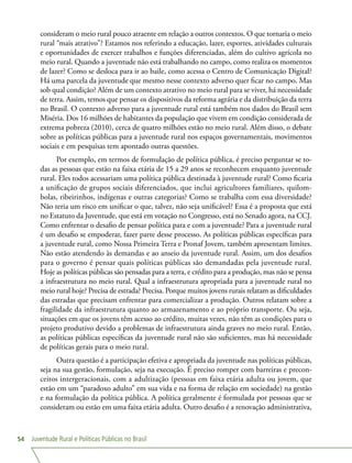 Juventude Rural e Políticas Públicas no Brasil54
consideram o meio rural pouco atraente em relação a outros contextos. O que tornaria o meio
rural “mais atrativo”? Estamos nos referindo a educação, lazer, esportes, atividades culturais
e oportunidades de exercer trabalhos e funções diferenciadas, além do cultivo agrícola no
meio rural. Quando a juventude não está trabalhando no campo, como realiza os momentos
de lazer? Como se desloca para ir ao baile, como acessa o Centro de Comunicação Digital?
Há uma parcela da juventude que mesmo nesse contexto adverso quer ficar no campo. Mas
sob qual condição? Além de um contexto atrativo no meio rural para se viver, há necessidade
de terra. Assim, temos que pensar os dispositivos da reforma agrária e da distribuição da terra
no Brasil. O contexto adverso para a juventude rural está também nos dados do Brasil sem
Miséria. Dos 16 milhões de habitantes da população que vivem em condição considerada de
extrema pobreza (2010), cerca de quatro milhões estão no meio rural. Além disso, o debate
sobre as políticas públicas para a juventude rural nos espaços governamentais, movimentos
sociais e em pesquisas tem apontado outras questões.
Por exemplo, em termos de formulação de política pública, é preciso perguntar se to-
das as pessoas que estão na faixa etária de 15 a 29 anos se reconhecem enquanto juventude
rural. Eles todos acessariam uma política pública destinada à juventude rural? Como ficaria
a unificação de grupos sociais diferenciados, que inclui agricultores familiares, quilom-
bolas, ribeirinhos, indígenas e outras categorias? Como se trabalha com essa diversidade?
Não teria um risco em unificar o que, talvez, não seja unificável? Essa é a proposta que está
no Estatuto da Juventude, que está em votação no Congresso, está no Senado agora, na CCJ.
Como enfrentar o desafio de pensar política para e com a juventude? Para a juventude rural
é um desafio se empoderar, fazer parte desse processo. As políticas públicas específicas para
a juventude rural, como Nossa Primeira Terra e Pronaf Jovem, também apresentam limites.
Não estão atendendo às demandas e ao anseio da juventude rural. Assim, um dos desafios
para o governo é pensar quais políticas públicas são demandadas pela juventude rural.
Hoje as políticas públicas são pensadas para a terra, e crédito para a produção, mas não se pensa
a infraestrutura no meio rural. Qual a infraestrutura apropriada para a juventude rural no
meio rural hoje? Precisa de estrada? Precisa. Porque muitos jovens rurais relatam as dificuldades
das estradas que precisam enfrentar para comercializar a produção. Outros relatam sobre a
fragilidade da infraestrutura quanto ao armazenamento e ao próprio transporte. Ou seja,
situações em que os jovens têm acesso ao crédito, muitas vezes, não têm as condições para o
projeto produtivo devido a problemas de infraestrutura ainda graves no meio rural. Então,
as políticas públicas específicas da juventude rural não são suficientes, mas há necessidade
de políticas gerais para o meio rural.
Outra questão é a participação efetiva e apropriada da juventude nas políticas públicas,
seja na sua gestão, formulação, seja na execução. É preciso romper com barreiras e precon-
ceitos intergeracionais, com a adultização (pessoas em faixa etária adulta ou jovem, que
estão em um “paradoxo adulto” em sua vida e na forma de relação em sociedade) na gestão
e na formulação da política pública. A política geralmente é formulada por pessoas que se
consideram ou estão em uma faixa etária adulta. Outro desafio é a renovação administrativa,
 