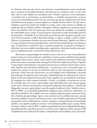 Juventude Rural e Políticas Públicas no Brasil56
rio. Primeiro, fazer que este evento e suas decisões e encaminhamentos sejam massificados
para o conjunto da sociedade brasileira, sobretudo para os territórios rurais. E, por outro
lado, cada vez mais ampliar essa articulação entre o Estado, o governo, as suas instituições,
a sociedade civil, os movimentos, as universidades, as entidades representativas, os jovens
na sua maior diversidade possível. Ou seja, nós temos que pensar as políticas de uma forma
multidimensional, porque ser jovem significa ser cidadão de pleno direito. Por que não ter
cidadania a partir do campo? Ser cidadão no campo, assim como existem os cidadãos na
cidade que têm seus direitos também. Advogados, médicos, engenheiros, e assim por diante,
têm os seus direitos, então nós temos que trazer esses direitos da sociedade e as conquistas
da modernidade para o campo. É preciso pensar a juventude na maior diversidade possível,
incorporando a totalidade da sua vida social, que inclui questões de gênero, geração, raça,
etnia. Os jovens querem o melhor desses dois mundos, o campo e a cidade, o rural e o urbano.
Querem ser plenamente humanos nas suas mais diversas dimensões. Significa não olhar o
e a jovem do ponto de vista do produtivismo, como foi bem ponderado por uma liderança
aqui. É importante o econômico? Sim, as questões produtivas, as questões tecnológicas e,
sobretudo, um outro modelo tecnológico para a agricultura, desde que inserido numa pers-
pectiva multidimensional e sustentável de desenvolvimento rural.
Mas mesmo na agroecologia nós também temos o risco de cair num viés produtivista,
porque estamos em um mercado que é capitalista, em que as coisas se definem nessas grandes
engrenagens desse sistema. Então, como resolver esses problemas estruturais? Temos hoje
pouco recurso para muita demanda, muita gente de fora dos modelos das políticas. Significa
ter que mudar estruturalmente a alocação de recursos para as políticas diversas para a juven-
tude. Significa uma articulação fundamental, e eu penso que está se começando aqui a se
ampliar isso, porque eu vejo que os ministérios cada vez mais estão presentes no debate da
juventude. Assim como nos movimentos, nas universidades está se difundindo a demanda
pela realização de pesquisas, pela construção e disponibilização de conhecimentos contem-
plando as diversas categorias de juventude. Então, significa essa necessidade de articulação,
de integração dos vários campos incluindo o Estado, a sociedade, os movimentos sociais.
Por exemplo, hoje nós temos a agroecologia sendo defendida pelos mais diversos grupos
sociais rurais. Tivemos recentemente uma grande mobilização das mulheres, a Marcha das
Margaridas, em que a agroecologia é uma das grandes bandeiras de luta. Também temos o
MST, o MMC, as comunidades quilombolas, indígenas, povos da floresta, ribeirinhos e os
agricultores familiares. Na verdade, existe um conjunto amplo de grupos sociais que levan-
tam a bandeira da agroecologia. Agora, como articular isso no cotidiano das ações, seja das
instituições públicas, seja dos movimentos sociais e das entidades representativas? Entendo
que questões como o conhecimento, o ensino, a pesquisa, a extensão têm que ser massificadas
também, e isso significa ampliar os recursos e os investimentos públicos para o campo. Enfim,
temos que “colocar a mão no PIB” e ampliar a quantidade de recursos disponibilizados para a
agricultura familiar, especialmente para os e as jovens rurais. Alguém se referiu aqui que o PIB
é insignificante para a educação do campo, é insignificante para as políticas, para a juventude.
 