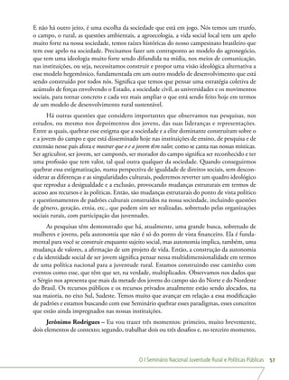O I Seminário Nacional Juventude Rural e Políticas Públicas 57
E não há outro jeito, é uma escolha da sociedade que está em jogo. Nós temos um trunfo,
o campo, o rural, as questões ambientais, a agroecologia, a vida social local tem um apelo
muito forte na nossa sociedade, temos raízes históricas do nosso campesinato brasileiro que
tem esse apelo na sociedade. Precisamos fazer um contraponto ao modelo do agronegócio,
que tem uma ideologia muito forte sendo difundida na mídia, nos meios de comunicação,
nas instituições, ou seja, necessitamos construir e propor uma visão ideológica alternativa a
esse modelo hegemônico, fundamentada em um outro modelo de desenvolvimento que está
sendo construído por todos nós. Significa que temos que pensar uma estratégia coletiva de
acúmulo de forças envolvendo o Estado, a sociedade civil, as universidades e os movimentos
sociais, para tornar concreto e cada vez mais ampliar o que está sendo feito hoje em termos
de um modelo de desenvolvimento rural sustentável.
Há outras questões que considero importantes que observamos nas pesquisas, nos
estudos, ou mesmo nos depoimentos dos jovens, das suas lideranças e representações.
Entre as quais, quebrar esse estigma que a sociedade e a elite dominante construíram sobre o
e a jovem do campo e que está disseminado hoje nas instituições de ensino, de pesquisa e de
extensão nesse país afora e mostrar que o e a jovem têm valor, como se canta nas nossas místicas.
Ser agricultor, ser jovem, ser camponês, ser morador do campo significa ser reconhecido e ter
uma profissão que tem valor, tal qual outra qualquer da sociedade. Quando conseguirmos
quebrar essa estigmatização, numa perspectiva de igualdade de direitos sociais, sem descon-
siderar as diferenças e as singularidades culturais, poderemos reverter um quadro ideológico
que reproduz a desigualdade e a exclusão, provocando mudanças estruturais em termos de
acesso aos recursos e às políticas. Então, são mudanças estruturais do ponto de vista político
e questionamentos de padrões culturais construídos na nossa sociedade, incluindo questões
de gênero, geração, etnia, etc., que podem sim ser realizadas, sobretudo pelas organizações
sociais rurais, com participação das juventudes.
As pesquisas têm demonstrado que há, atualmente, uma grande busca, sobretudo de
mulheres e jovens, pela autonomia que não é só do ponto de vista financeiro. Ela é funda-
mental para você se construir enquanto sujeito social, mas autonomia implica, também, uma
mudança de valores, a afirmação de um projeto de vida. Então, a construção da autonomia
e da identidade social de ser jovem significa pensar nessa multidimensionalidade em termos
de uma política nacional para a juventude rural. Estamos construindo esse caminho com
eventos como esse, que têm que ser, na verdade, multiplicados. Observamos nos dados que
o Sérgio nos apresenta que mais da metade dos jovens do campo são do Norte e do Nordeste
do Brasil. Os recursos públicos e os recursos privados atualmente estão sendo alocados, na
sua maioria, no eixo Sul, Sudeste. Temos muito que avançar em relação a essa modificação
de padrões e estamos buscando com esse Seminário quebrar esses paradigmas, esses conceitos
que estão ainda impregnados nas nossas instituições.
Jerônimo Rodrigues – Eu vou trazer três momentos: primeiro, muito brevemente,
dois elementos de contexto; segundo, trabalhar dois ou três desafios e, no terceiro momento,
 