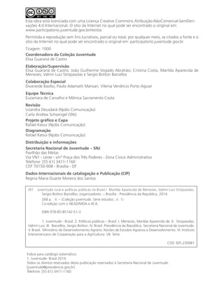 Esta obra está licenciada com uma Licença Creative Commons Atribuição-NãoComercial-SemDeri-
vações 4.0 Internacional. O sítio da Internet no qual pode ser encontrado o original em:
www.participatorio.juventude.gov.br/revista
Permitida a reprodução sem fins lucrativos, parcial ou total, por qualquer meio, se citados a fonte e o
sítio da Internet no qual pode ser encontrado o original em: participatorio.juventude.gov.br
Tiragem: 1000
Coordenadora da Coleção Juventude
Elisa Guaraná de Castro
Elaboração/Supervisão
Elisa Guaraná de Castro; João Guilherme Vogado Abrahão; Cristina Costa, Marilda Aparecida de
Menezes; Valmir Luiz Stropasolas e Sergio Botton Barcellos
Colaboração Especial
Divaneide Basílio, Paulo Adamatti Mansan, Vilenia Venâncio Porto Aguiar
Equipe Técnica
Euzamara de Carvalho e Mônica Sacramento Costa
Revisão
Lizandra Deusdará (Njobs Comunicação)
Carla Andrea Schwingel (SNJ)
Projeto gráfico e Capa
Rafael Keoui (Njobs Comunicação)
Diagramação
Rafael Keoui (Njobs Comunicação)
Distribuição e informações
Secretaria Nacional de Juventude – SNJ
Pavilhão das Metas
Via VN1 - Leste - s/nº Praça dos Três Poderes - Zona Cívico Administrativa
Telefone: [55 61] 3411-1160
CEP 70150-908 - Brasília - DF
Dados Internacionais de catalogação e Publicação (CIP)
Regina Maria Duarte Moreira dos Santos
J97 Juventude rural e políticas públicas no Brasil / Marilda Aparecida de Menezes, Valmir Luiz Stropasolas, 	
	 Sergio Botton Barcellos, organizadores. – Brasília : Presidência da República, 2014.
	 268 p. : il. – (Coleção juventude. Série estudos ; n. 1)
	 Co-edição com o NEAD/MDA e IICA.
	 ISBN 978-85-85142-51-3
	 1. Juventude - Brasil. 2. Políticas públicas – Brasil. I. Menezes, Marilda Aparecida de. II. Stropasolas,
Valmir Luiz. III. Barcellos, Sergio Botton. IV. Brasil. Presidência da República. Secretaria Nacional de Juventude.
V. Brasil. Ministério de Desenvolvimento Agrário. Núcleo de Estudos Agrários e Desenvolvimento. VI. Instituto
Interamericano de Cooperação para a Agricultura. VII. Série.
CDD 305.230981
Índice para catálogo sistemático:
1. Juventude- Brasil 2014
Todos os direitos reservados desta publicação reservados à Secretaria Nacional de Juventude.
[juventude@presidencia.gov.br]
Telefone: [55 61] 3411-1160
 