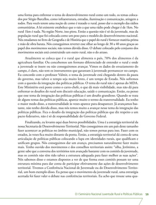 O I Seminário Nacional Juventude Rural e Políticas Públicas 59
uma forma para enfrentar o tema do desenvolvimento rural como um todo, os temas coloca-
dos por Sérgio Barcellos, como infraestrutura, estradas, iluminação e comunicação, atingem a
todos. Para vocês terem uma noção de como é tratado o rural, posso dar o exemplo das rádios
comunitárias. A lei existente estabelece que o raio a que uma rádio pode chegar é de 1km. No
rural 1km é nada. Na região Norte, isso piora. Então a questão não é só da juventude, mas da
população rural que foi colocada como um peso para o modelo do desenvolvimento nacional.
Nós estudamos no livro de Geografia e de História que o papel do rural é fornecer matéria-prima
e mão de obra barata. Nós conseguimos reverter esse olhar ao longo de 30 a 40 anos graças ao
papel dos movimentos sociais; não temos dúvida disso. O debate colocado pelo conjunto dos
movimentos sociais está construindo um outro rural, não o do atraso.
Atualmente se coloca que é o rural que alimenta o país, 70% dos alimentos é da
agricultura familiar. Ou concebemos um formato diferenciado de entender o rural e onde
a juventude se insere ou não conseguiremos avançar. Vimos os dados do esvaziamento do
campo, é claro, não tem os instrumentos que garantam à juventude permanecer no campo.
Eu concordo com o professor Valmir, o tema da juventude está chegando dentro da pauta
do governo, mas talvez o tempo seja muito lento, é um tempo de Estado. Nós sofremos
com a questão da integração das políticas públicas. O tema do rural não é apenas do MDA.
Este Ministério está posto como o carro-chefe, o que dá mais visibilidade, mas não dá para
enfrentar os desafios do rural sem discutir educação, saúde e comunicação. Então, eu penso
que esse tema da integração das políticas públicas é um desafio grandioso. Quando se trata
de alguns temas das políticas públicas, aparece muito o termo da transversalidade. Eu tenho
o maior medo disso, a transversalidade às vezes aparece para desaparecer. Já avançamos bas-
tante, não tenho dúvida disso, mas nós temos muito a avançar nesse tema da integração das
políticas públicas. Fica o desafio da integração das políticas públicas que diz respeito a um
pacto federativo, não é só de responsabilidade do Governo Federal.
Finalizando, eu levanto aqui duas breves possibilidades. Uma é a estratégia territorial da
nossa Secretaria de DesenvolvimentoTerritorial. Não conseguimos em um país deste tamanho
fazer acontecer as políticas no âmbito municipal, não temos pernas para isso. Fazer com os
estados, às vezes fica muito distante da ponta. Então, a estratégia territorial dá conta de uma
articulação de políticas públicas colocando a lupa em identidades rurais, que qualificam e
unificam grupos. Nós conseguimos dar um avanço, precisamos naturalmente fazer muito
mais. Tenho ouvido dos movimentos e dos conselhos territoriais assim: “olha, Jerônimo, a
gente sabe que a conversa dos territórios tem avançado bastante com os comitês da juventude,
mas os comitês não têm tido talvez a estrutura adequada para fazer melhor as suas ações”.
Nós sabemos disso e estamos dispostos a ver de que forma esses comitês possam ter uma
estrutura mínima para dar conta de participar efetivamente das ações de desenvolvimento
territorial. Tivemos a Conferência Nacional de Juventude ou do Desenvolvimento Territo-
rial, um bom exemplo disso. Eu penso que o movimento da juventude rural, uma estratégia
acertada foi fazer valer o debate nas conferências territoriais. Eu acho que trouxe uma qua-
 