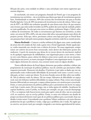 Juventude Rural e Políticas Públicas no Brasil60
lificação das ações, certa unidade no debate e uma articulação com outros segmentos que
estavam dispersos.
Já concluindo, nós temos um programa chamado de Proinf, que é um programa de
investimento nos territórios – são os territórios que dizem que tipos de investimentos querem
fazer. Arredondando os números, 40% dos recursos dos investimentos vão para as Escolas
Família Agrícola. Cerca de 20% são projetos de investimento na área de cultura. Talvez o que
nós da SDT e do MDA não tenhamos apurado de uma forma mais clara é de que maneira
esses recursos, que estão sendo investidos nas EFAs, podem dar outro tipo de resultado, podem
ser mais qualificados. Eu não quis nem entrar no debate, professores Sérgio e Valmir, sobre
o debate de investimento. De todos os investimentos que fazemos nos territórios, eu diria
assim, em torno de 50% a 60%, nós não temos tido talvez uma participação mais efetiva de
projetos juvenis. Acho que, talvez, precisamos colocar uma lupa para que no Proinf deste
ano possamos fazer valer pelo menos projetos daqueles territórios onde há os comitês juvenis.
Marcos Rochinski – Comecei a minha militância há alguns anos como coordenador
de jovens dos três estados do Sul, onde a gente tem a Fetraf organizada. Desde aquela épo-
ca, venho mantendo esse vínculo com o coletivo de jovens. Na nossa organização, sempre
temos um coletivo de jovens bem estruturado, tanto dentro das federações quanto dos
sindicatos. A partir do momento que deixar de ter jovem dentro do movimento sindical
ou de qualquer organização de trabalhadores, essa organização passa a estar morta, a bater
no teto como falamos, passa a deixar de elaborar coisas novas e pode cair em um marasmo.
Organização sem jovem, na nossa concepção Fetrafiana é uma organização morta. Eu queria
trazer alguns elementos de contexto, mas centrarei muito mais em alguns desafios.
Temos refletido dentro da Fetraf alguns elementos que podem subsidiar o debate não
propriamente da construção de políticas públicas, mas do caminho que precisamos trilhar
enquanto juventude. Destacarei três desafios. O primeiro é que todos os dados que nos são
apresentados estão evidenciando dificuldades da juventude rural como o acesso à terra, à
educação, ao lazer e assim por diante. Eu já estou ficando careca de falar sobre essa realida-
de. Nós já sabemos onde ela esbarra. Há um tempo, falávamos de dificuldades no espaço
rural, mas nós tínhamos também dificuldades no espaço urbano. Hoje, temos uma situação
bastante diferenciada no nosso país: o espaço urbano passou a ter atrativos para a juventude.
Então, se antes precisávamos de políticas públicas para a permanência do jovem no espaço
rural, hoje é muito maior. Há um tempo, não se tinha opções de trabalho. Atualmente há
capitais brasileiras, como Curitiba, no Paraná, por exemplo, em que a taxa de desemprego
é 3%, e as empresas indo buscar jovens rurais para suprir a mão de obra, seja na construção
civil, no comércio, seja no serviço público. Então, se antes nós tínhamos um desafio de
propor um desenvolvimento rural capaz de ter políticas públicas para a juventude, hoje esse
desafio é muito maior. Concordando com o professor Valmir, tendemos a cair nesse discurso
produtivista de que o problema é renda, e digo que o problema não é renda. Na região que
eu convivo, um jovem rural, por exemplo, integrado a um sistema agroindustrial de suínos,
 