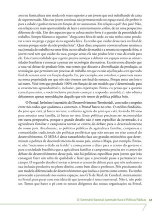 O I Seminário Nacional Juventude Rural e Políticas Públicas 61
aves ou fumicultura tem renda três vezes superior a um jovem que está trabalhando de caixa
de supermercado. Mas esse jovem continua não permanecendo no espaço rural, ele prefere ir
para a cidade e ganhar menos em função de ter autonomia. Em relação a quê? Aos pais? Não,
em relação a ter mais oportunidades de lazer e entretenimento, enfim, de ter uma perspectiva
diferente de vida. Um dos aspectos que se coloca muito forte é a questão da penosidade do
trabalho. Sempre falamos o seguinte: “chega sexta-feira de tarde, eu não tenho como pendu-
rar a vaca no prego e pegar só na segunda-feira. Eu tenho que cuidar dessa vaca no final de
semana porque senão ela não produz leite”. Quer dizer, enquanto o jovem urbano termina a
sua jornada de trabalho na sexta-feira ou no sábado de manhã e a retoma na segunda-feira, o
jovem rural tem que cuidar da vaca, porque senão ela não produz leite e não dá renda para
ele. Esta é uma realidade que a gente precisa começar a debater em espaços como as univer-
sidades brasileiras e começar a pensar em tecnologias alternativas. Eu não estou dizendo que
a vaca vai deixar de produzir leite, mas temos que discutir a diversificação da produção, as
tecnologias que permitam um processo de trabalho em que eu não seja forçado a ter que todo
final de semana estar em função daquilo. Eu, por exemplo, sou avicultor, e passei seis meses
na nossa propriedade em que nós não tivemos um final de semana. Porque entra um lote e
sai outro. Você tem que produzir 100% em função de um modelo que é determinado para
o crescimento agroindustrial e, inclusive, para exportação. Então, eu penso que a questão
central para mim, e vocês inclusive precisam começar a responder amanhã, é: não adianta
debatermos apenas remodelações daquilo que nós temos de política pública hoje.
O Pronaf, Jerônimo (secretário do Desenvolvimento Terrritorial), com todo o respeito
entre nós todos que ajudamos a construir, o Pronaf bateu no teto. O crédito fundiário,
do jeito que está, já bateu no teto; a reforma agrária do jeito que está, levando 10 anos
para assentar uma família, já bateu no teto. Essas políticas precisam ser reconstruídas
em outra perspectiva, porque o grande desafio não é nem específico da juventude, é a
agricultura familiar e camponesa tornar-se centro do debate para o desenvolvimento
do nosso país. Atualmente, as políticas públicas da agricultura familiar, camponesa e
comunidades tradicionais são políticas periféricas que não entram no eixo central do
desenvolvimento. O MDA é desse tamanhinho face aos grandes ministérios que deter-
minam a política de desenvolvimento do nosso país, como o Mapa, por exemplo. Então,
se não “metermos o dedo na ferida” e começarmos a dizer para o centro do governo e
para a sociedade brasileira que a agricultura familiar e camponesa precisa ser o centro do
debate do desenvolvimento desse país, não há políticas específicas para jovens que irão
conseguir fazer um salto de qualidade e fazer que a juventude passe a permanecer no
campo. O segundo desafio é tornar o jovem o centro do debate para que nós tenhamos a
sua inclusão produtiva no pleno direito, como bem disse o professor. Nós precisamos de
um modelo diferenciado de desenvolvimento que inclua o jovem como centro. Eu tenho
provocado a juventude nos outros espaços, nos GTs de Reaf, de Condraf, internamente
na Fetraf, para parar com essa ideia de que juventude é tema transversal. Não é, não pode
ser. Temos que bater o pé com os nossos dirigentes das nossas organizações na Fetraf,
 