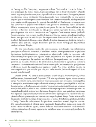 Juventude Rural e Políticas Públicas no Brasil62
na Contag, na Via Campesina, no governo e dizer: “juventude é centro do debate. É
eixo estratégico das nossas pautas. É eixo estratégico para o desenvolvimento”. Quando
nossas organizações discutem pauta, quando nós sentamos na mesa de negociação com
os ministros, com a presidente Dilma, juventude é um penduricalho no eixo central
daquilo que as nossas organizações defendem. Tem um terceiro desafio, ao elegermos um
governo democrático popular, fez que nós da sociedade civil caíssemos em um marasmo
não cumprindo o papel questionador de um governo e apontando rumos diferentes.
Há um marasmo nas nossas organizações do ponto de vista de fazer mobilização, não
sabemos se fazemos mobilização ou não, porque como o governo é nosso, pode des-
gastá-lo porque tem outras conjunturas no Congresso. Com isso nós vamos perdendo
forças no embate com o outro modelo de desenvolvimento e com o grande agronegócio.
Então, esse processo de revitalização das organizações da sociedade civil, não estou fa-
lando só da Fetraf, da Contag, estou falando de todos, das centrais sindicais, inclusive,
urbanas, passa por uma injeção de ânimo e por uma maior participação da juventude
nas instâncias de direção.
Por fim, como falei no início, não tem processo de mobilização e de embate sem a
participação efetiva da juventude, é só olhar a história e ver que em todos os processos
de mudança significativa sempre esteve presente a juventude. Então, ou vocês, que estão
efetivamente participando dos espaços jovens, incorporam esse espírito de serem mais
uma vez protagonistas da mudança social dentro das organizações e na relação com o
governo, de marcar a história e de, efetivamente, transformar a agricultura familiar e
camponesa como centro do desenvolvimento desse país, ou não esperem que governos
e lideranças macro das organizações façam por vocês. Nós temos um lema interno na
nossa organização que eu acho que vale para todo mundo: Juventude organizada é so-
ciedade transformada!
Maciel Cover – O tema da nossa conversa são Os desafios da construção de políticas
públicas para a juventude rural. Enquanto PJR, nós organizamos alguns pontos em duas
partes. Na primeira parte, vamos falar um pouco dos desafios para avançar na política pública
e, na segunda, analisaremos os procedimentos a avançar na execução das políticas públicas.
Estruturaremos os desafios em quatro pontos. Um primeiro conjunto de ideias é que só vamos
avançar com políticas públicas para a juventude do campo a partir da leitura de que há na so-
ciedade brasileira dois projetos bem distintos, o do agronegócio e o da agricultura camponesa.
Não é possível a agricultura camponesa se dar bem com o agronegócio, só é possível uma rela-
ção subordinada, por exemplo, no corte de cana ou produção de frango. Então, nesse sentido
é necessário combater o avanço do agronegócio e as formas de trabalho degradante, repudiar
o Código Florestal e reduzir o uso de agrotóxico e combater a venda ilegal de venenos.
Um segundo conjunto de ideias é que a reprodução da agricultura camponesa passa pelo
acesso à terra via reforma agrária, mas os dados de novos assentamentos rurais são catas-
tróficos. Além disso, demanda a geração de trabalho e renda no campo, reformulação do
Pronaf Jovem.
 