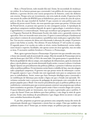 O I Seminário Nacional Juventude Rural e Políticas Públicas 63
Bom, o Pronaf Jovem, todo mundo fala mal. Então, há necessidade de mudanças
no crédito. Se os bancos pensam que a juventude é um público de risco para emprestar
dinheiro, o governo deveria criar outras perspectivas de fomento, como dar dinheiro
sem retorno. Porque seria um investimento, não teria nada de errado. O governo já faz
isso através do crédito do BNDES para as hidrelétricas, para as usinas de cana-de-açúcar,
para as obras da copa mundial de futebol. O que custaria ter uma política para oito
milhões de jovens rurais? Então, são essas questões que temos que pensar. A forma atual
do Pronaf Jovem, as pessoas não querem ou não conseguem acessar. A reprodução da
agricultura camponesa também depende do apoio à agroecologia, à assistência técnica,
à agroindústria e à comercialização. Temos que reconhecer que programas como o PAA
e o Programa Nacional de Alimentação Escolar têm dado certo e garantido retorno ao
agricultor. Deve ser investido mais nessa área. O apoio à comercialização é fundamental
para reduzir o número de atravessadores e possibilitar mais renda para o agricultor fami-
liar. Um terceiro conjunto de ideias está relacionado à educação do campo. O primeiro
passo é não fechar as escolas. Nos últimos 10 anos fecharam 37 mil escolas no campo.
O segundo passo é ter escolas em todos os níveis, ensino fundamental, ensino médio,
curso técnico e superior, faculdades, não apenas cursos em áreas agrícolas, mas em todas
as áreas. É necessário também fortalecer o Pronera e o Pronacampo.
Bom, agora o governo lançou o Pronacampo. O governo tem que entender uma coisa,
o Senar não entende nada de juventude do campo. Mais da metade do Pronacampo está na
mão do Senar que é da CNA, a CNA é do outro lado. Um quarto ponto é a questão da me-
lhoria da qualidade de vida no campo, com ampliação da infraestrutura, apoio às cisternas de
placa e não de plástico, que já estão derretendo lá pelo sertão, o acesso à cultura e à inclusão
digital. Quanto aos procedimentos das políticas públicas, o primeiro é informar aos jovens
sobre as políticas públicas. Os movimentos sociais fazem o trabalho de base, mas não atingem
toda a população camponesa. O governo tem que pensar meios de informação e acesso.
O segundo aspecto é que o Estado não está organizado nem para os camponeses nem
para os trabalhadores. Assim, temos que fazer formação ideológica para a juventude e
ter mobilização de lideranças para mudar a lógica em que o Estado está operando. De-
veríamos estimular mais o processo de pedagogia de participação com conteúdo de um
projeto popular para o Brasil. Um terceiro procedimento para as políticas públicas são as
conferências e seminários para que os jovens possam construir suas propostas que tenham
lastro econômico no governo. O quarto ponto então é fazer o recurso chegar até o jovem.
O pacto federativo pode ser interessante, mas vai para o governador, para o prefeito. E
o que eles fazem? Usam esse dinheiro para fazer política, e não chega às mãos de quem
precisa. Então, uma mudança de procedimento é que chegue direto no jovem e não por
esses caminhos burocráticos do poder.
E, por fim, propomos ao governo que promova uma campanha maciça dos meios de
comunicação dizendo que é importante o jovem ficar no campo. Claro que também não
podemos mentir, não é? Temos que, ao mesmo tempo, ter políticas para que o campo seja
 