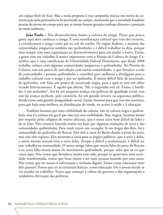 Juventude Rural e Políticas Públicas no Brasil64
um espaço bom de ficar. Mas a nossa proposta é essa campanha maciça nos meios de co-
municação pela permanência da juventude no campo, mostrando que a sociedade brasileira
precisa do jovem no campo para que as nossas futuras gerações tenham alimento e proteção
no meio ambiente.
João Paulo – Nós desenvolvemos muito a cultura do jongo. Penso que pouca
gente aqui deve conhecer o jongo. É uma manifestação cultural que veio dos escravos,
e consideramos o jongo como pai ou avô do samba. Na região Sudeste, a maioria das
comunidades jongueiras também são quilombolas e é difícil trabalhar os dois, porque
nem sempre tem uma capacitação ou desenvolvimento para um ajudar o outro. Então,
a gente tem um trabalho lá muito importante com o Pontão de Cultura do Jongo Ca-
xambu, que é uma ramificação da Universidade Federal Fluminense, que desde 2008
trabalha cultura com algumas comunidades jongueiras e quilombolas. No Pontão de
Cultura, tem um pouco de articulação com outras comunidades, o que fortalece a rede
de comunidades e pessoas quilombolas e contribui para melhorar a divulgação para o
trabalho cultural com o jongo e por ser quilombo. É muito difícil falar de juventude,
de quilombo, sem falar um pouco de juventude negra, para a qual se tem um olhar
viciado historicamente. É aquilo que dizem: “Ah, o neguinho está ali. Então, é bandi-
do, é um malandro”. Até há um pequeno avanço nas políticas de igualdade racial, mas
não há avanço nenhum, pelo contrário, há um grande entrave na segurança pública.
Ainda existe uma grande desigualdade social. Então, lutamos para que isso não aconteça,
para que haja uma melhora na distribuição de renda, no acesso à saúde e à educação.
Também lutamos por uma visibilidade da cultura, não só cultura negra e quilom-
bola, mas é a cultura em geral que não tem essa visibilidade. Nós, negros, lutamos muito
por respeito pelas religiões de matriz africana, que é outra coisa bem difícil de lidar e
de se falar. Nós estamos lutando muito até hoje por algumas titulações de terra e das
comunidades quilombolas. Para vocês terem um exemplo, lá em Angra dos Reis, há a
comunidade do quilombo do Bracuí. Eles têm a carta do Barão dando a posse da terra,
mas não têm registro. Eles mostram a carta para os órgãos públicos, que a terra é deles,
e assim mesmo tentam tirar a terra deles. Porque é difícil a titularização, é difícil ter
esse trabalho na comunidade. O nosso amigo falou que sentiu falta do povo da floresta
e eu senti falta muito maior do movimento quilombola, porque acho que só eu que
estou aqui. Nós temos que fortalecer muito essa rede, porque se quisermos uma socie-
dade transformada, temos que lutar muito e ter mais pessoas lutando por essa causa.
Nós temos que ter acesso à informação e inclusão digital. Então como relacionar estes
dois pontos? Temos que ter as estruturas básicas, como educação. Ou o jovem decide se
vai estudar ou trabalhar. Temos que começar a cobrar do governo e das organizações a
verdadeira efetivação das políticas.
 