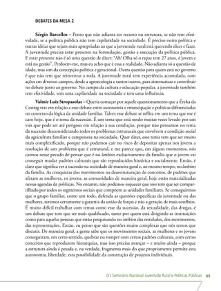 O I Seminário Nacional Juventude Rural e Políticas Públicas 65
DEBATES DA MESA 2
Sérgio Barcellos – Penso que não adianta ter recurso ou estrutura, se não tem efeti-
vidade, se a política pública não tem capilaridade na sociedade. É preciso outra política e
outras ideias que sejam mais apropriadas ao que a juventude rural está querendo dizer e fazer.
A juventude precisa estar presente na formulação, gestão e execução da política pública.
E estar presente não é só uma questão de dizer: “Ah! Olha só o rapaz tem 27 anos, é jovem e
está na gestão”. Perdoem-me, mas eu acho que é essa a realidade. Não adianta só a questão de
idade, mas sim da concepção política e geracional. Outra questão para quem está no governo
é que não tem que reinventar a roda. A juventude rural tem experiência acumulada, com
ações em diversos campos, desde a agroecologia e tantos outros, para sistematizar e contribuir
no debate junto ao governo. No campo da cultura e educação popular, a juventude também
tem efetividade, tem uma capilaridade na sociedade e tem uma influência.
Valmir Luiz Stropasolas – Queria começar por aquele questionamento que a Éryka da
Contag traz em relação a esse debate entre autonomia e emancipação e políticas diferenciadas
no contexto da lógica da unidade familiar. Talvez esse debate se reflita em um tema que me é
caro hoje, que é o tema da sucessão. É um tema que está sendo muitas vezes levado por um
viés que pode ser até perigoso em relação à sua condução, porque não pensamos no tema
da sucessão desconsiderando todos os problemas estruturais que envolvem a condição social
da agricultura familiar e camponesa na sociedade. Quer dizer, esse tema tem que ser muito
mais complexificado, porque não podemos cair no risco de depositar apenas nos jovens a
resolução de um problema que é estrutural, e me parece que, em alguns momentos, nós
caímos nesse pecado de pensar que é no âmbito exclusivamente da família que o jovem vai
conseguir mudar padrões culturais que são reproduzidos histórica e socialmente. Então, é
claro que significa ver a sucessão na sociedade de maneira geral e, ao mesmo tempo, no âmbito
da família. As conquistas dos movimentos na desestruturação de conceitos, de padrões que
afetam as mulheres, os jovens, as comunidades de maneira geral, hoje estão materializadas
nessas agendas de políticas. No entanto, não podemos esquecer que isso tem que ser compar-
tilhado por todos os segmentos sociais que compõem as unidades familiares. Se conseguirmos
que o grupo familiar, como um todo, defenda as questões específicas da juventude ou das
mulheres, teremos certamente a garantia da união de forças e não a geração de mais conflitos.
É muito difícil trabalhar com temas como esse da sucessão, da sexualidade, das drogas, é
um debate que tem que ser mais qualificado, tanto por quem está dirigindo as instituições
como para aquelas pessoas que estão pesquisando no âmbito das entidades, dos movimentos,
das representações. Então, eu penso que são questões muito complexas que nós temos que
discutir. De maneira geral, a gente sabe que os movimentos sociais, as mulheres e os jovens
conseguiram, em certo sentido, quebrar ou romper com certos padrões culturais, com certos
conceitos que reproduzem hierarquias, mas isso precisa avançar – e muito ainda – porque
a estrutura ainda é pesada e, na verdade, fragmenta mais do que propriamente permite esta
autonomia, liberdade, esta possibilidade da construção de projetos individuais.
 