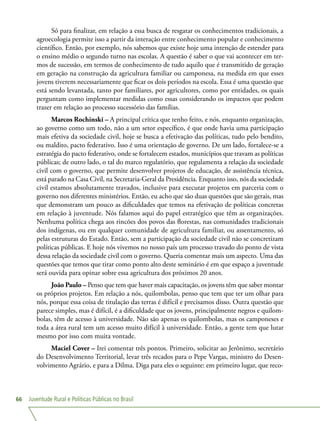 Juventude Rural e Políticas Públicas no Brasil66
Só para finalizar, em relação a essa busca de resgatar os conhecimentos tradicionais, a
agroecologia permite isso a partir da interação entre conhecimento popular e conhecimento
científico. Então, por exemplo, nós sabemos que existe hoje uma intenção de estender para
o ensino médio o segundo turno nas escolas. A questão é saber o que vai acontecer em ter-
mos de sucessão, em termos de conhecimento de tudo aquilo que é transmitido de geração
em geração na construção da agricultura familiar ou camponesa, na medida em que esses
jovens tiverem necessariamente que ficar os dois períodos na escola. Essa é uma questão que
está sendo levantada, tanto por familiares, por agricultores, como por entidades, os quais
perguntam como implementar medidas como essas considerando os impactos que podem
trazer em relação ao processo sucessório das famílias.
Marcos Rochinski – A principal crítica que tenho feito, e nós, enquanto organização,
ao governo como um todo, não a um setor específico, é que onde havia uma participação
mais efetiva da sociedade civil, hoje se busca a efetivação das políticas, tudo pelo bendito,
ou maldito, pacto federativo. Isso é uma orientação de governo. De um lado, fortalece-se a
estratégia do pacto federativo, onde se fortalecem estados, municípios que travam as políticas
públicas; de outro lado, o tal do marco regulatório, que regulamenta a relação da sociedade
civil com o governo, que permite desenvolver projetos de educação, de assistência técnica,
está parado na Casa Civil, na Secretaria-Geral da Presidência. Enquanto isso, nós da sociedade
civil estamos absolutamente travados, inclusive para executar projetos em parceria com o
governo nos diferentes ministérios. Então, eu acho que são duas questões que são gerais, mas
que demonstram um pouco as dificuldades que temos na efetivação de políticas concretas
em relação à juventude. Nós falamos aqui do papel estratégico que têm as organizações.
Nenhuma política chega aos rincões dos povos das florestas, nas comunidades tradicionais
dos indígenas, ou em qualquer comunidade de agricultura familiar, ou assentamento, só
pelas estruturas do Estado. Então, sem a participação da sociedade civil não se concretizam
políticas públicas. E hoje nós vivemos no nosso país um processo travado do ponto de vista
dessa relação da sociedade civil com o governo. Queria comentar mais um aspecto. Uma das
questões que temos que tirar como ponto alto deste seminário é em que espaço a juventude
será ouvida para opinar sobre essa agricultura dos próximos 20 anos.
João Paulo – Penso que tem que haver mais capacitação, os jovens têm que saber montar
os próprios projetos. Em relação a nós, quilombolas, penso que tem que ter um olhar para
nós, porque essa coisa de titulação das terras é difícil e precisamos disso. Outra questão que
parece simples, mas é difícil, é a dificuldade que os jovens, principalmente negros e quilom-
bolas, têm de acesso à universidade. Não são apenas os quilombolas, mas os camponeses e
toda a área rural tem um acesso muito difícil à universidade. Então, a gente tem que lutar
mesmo por isso com muita vontade.
Maciel Cover – Irei comentar três pontos. Primeiro, solicitar ao Jerônimo, secretário
do Desenvolvimento Territorial, levar três recados para o Pepe Vargas, ministro do Desen-
volvimento Agrário, e para a Dilma. Diga para eles o seguinte: em primeiro lugar, que reco-
 