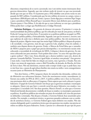 O I Seminário Nacional Juventude Rural e Políticas Públicas 67
nhecemos a importância de se ouvir a juventude, isso é um mérito muito interessante desse
governo democrático. Segundo, que não tenham medo de investir no que essa juventude
decide que tem que ser feito. O orçamento para a SNJ trabalhar com jovens rurais no ano
passado foi R$5 milhões. Considerando que há oito milhões de jovens no campo, temos o
equivalente a R$0,60 para cada um. Então, é pouco. Então diga para o ministro Pepe Vargas
e para a presidenta Dilma Rousseff que é necessário liberar mais dinheiro para as políticas.
Terceiro ponto é: Veta Dilma. E ela sabe do que se trata (referente ao veto que a presidenta
Dilma podia fazer a artigos que flexibilizavam o Código Florestal).
Jerônimo Rodrigues – Eu gostaria de destacar três pontos. O primeiro é o tema da
institucionalidade das políticas públicas, que foi colocado por mais de uma pessoa, no final a
Éryka da Contag traz isso bem forte. É necessário ter as políticas públicas no papel, no PPA,
senão não é política pública, é brincadeirinha. Segundo, tem que ter recursos e, terceiro, tem
que explicitar de onde tirar o dinheiro para virar política pública. São três movimentos de
disputa de projeto. Alguém tratou aqui isso muito legal. Política pública é disputa de projeto
e de sociedade, e este governo, mais do que o governo Lula, ampliou a base de coalizão, é
também uma disputa dentro do governo. Então, o Marcos da Fetraf falou que o tamanho
do MDA é pequeno para o papel que precisa desempenhar, e os movimentos sociais estão
colocando a necessidade de revitalização do MDA. A disputa é dentro do governo. Eu não
estou colocando isso para amenizar. Vocês podem dizer assim: “os caras vêm aqui dizer para
a gente acalmar”. Não é isso. Estou dizendo que a dureza também é para nós, dentro do
governo. Leonardo Boff diz: “Governo é igual feijão, só amolece com pressão”. Esse governo
é mais mole, é mais fácil de lidar em relação aos outros, mas é governo, é Estado. Para nós
é duro, nos meses de negociação, como o Abril Vermelho, da Jornada, da Marcha, de Grito
da Terra é duro. Nós não dormimos, estamos todo o tempo vendo o que se pode fazer, mas
se não fosse isso, a pauta da agricultura familiar não estaria na mídia e nem conseguiríamos
recursos junto ao Ministério do Planejamento.
Tem dois limites, o PPA é pequeno diante do tamanho das demandas, embora nós
do Ministério nos esforcemos bastante. Vocês dos movimentos sociais, naturalmente, já
fizeram essa análise do PPA de 2012 a 2015. A política pública tem o foco no Executivo,
mas precisamos abrir os olhos para o Congresso. Outro aspecto que vocês colocam é o pacto
federativo. O papel do Governo Federal é sim forçar que os governos estaduais e municipais
se adequem. Quem tem que fazer o controle social do pacto federativo nos estados e nos
municípios é a sociedade civil. São duas questões, Marcos (Fetraf), eu acho que o Governo
Federal está fazendo decentemente o trabalho de forçar os estados e os municípios a pactuarem
as políticas. As políticas públicas são oriundas em parte da sociedade civil, mas elas precisam
ser debatidas e orientadas. Não dá para o Estado, o Governo Federal, ficar assumindo ações
sozinho. Por exemplo, a assistência técnica, os governos passados acabaram com as entida-
des de assistência técnica, e o Governo Federal agora injeta dinheiro nos estados. Nós não
estamos dialogando qual é a assistência técnica que nós queremos nos estados, isso precisa ser
refeito no debate do pacto federativo. Então, é preciso ter a dimensão de que tipo de pacto
 
