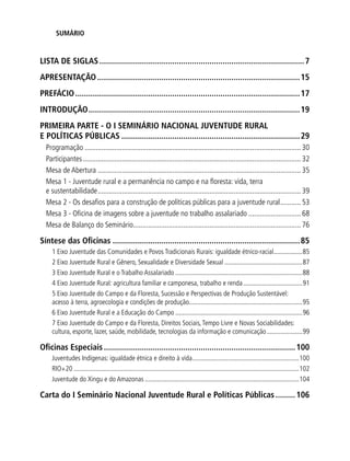 SUMÁRIO
LISTA DE SIGLAS..............................................................................................7
APRESENTAÇÃO.............................................................................................15
PREFÁCIO.......................................................................................................17
INTRODUÇÃO.................................................................................................19
PRIMEIRA PARTE - O I SEMINÁRIO NACIONAL JUVENTUDE RURAL
E POLÍTICAS PÚBLICAS..................................................................................29
Programação..................................................................................................................... 30
Participantes...................................................................................................................... 32
Mesa de Abertura.............................................................................................................. 35
Mesa 1 - Juventude rural e a permanência no campo e na floresta: vida, terra
e sustentabilidade.............................................................................................................. 39
Mesa 2 - Os desafios para a construção de políticas públicas para a juventude rural............ 53
Mesa 3 - Oficina de imagens sobre a juventude no trabalho assalariado............................. 68
Mesa de Balanço do Seminário........................................................................................... 76
Síntese das Oficinas......................................................................................85
1 Eixo Juventude das Comunidades e Povos Tradicionais Rurais: igualdade étnico-racial..................85
2 Eixo Juventude Rural e Gênero, Sexualidade e Diversidade Sexual...............................................87
3 Eixo Juventude Rural e o Trabalho Assalariado............................................................................88
4 Eixo Juventude Rural: agricultura familiar e camponesa, trabalho e renda....................................91
5 Eixo Juventude do Campo e da Floresta, Sucessão e Perspectivas de Produção Sustentável:
acesso à terra, agroecologia e condições de produção....................................................................95
6 Eixo Juventude Rural e a Educação do Campo............................................................................96
7 Eixo Juventude do Campo e da Floresta, Direitos Sociais,Tempo Livre e Novas Sociabilidades:
cultura, esporte, lazer, saúde, mobilidade, tecnologias da informação e comunicação......................99
Oficinas Especiais........................................................................................100
Juventudes Indígenas: igualdade étnica e direito à vida................................................................100
RIO+20......................................................................................................................................102
Juventude do Xingu e do Amazonas............................................................................................104
Carta do I Seminário Nacional Juventude Rural e Políticas Públicas..........106
 