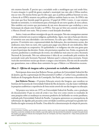 Juventude Rural e Políticas Públicas no Brasil68
nós estamos fazendo. É preciso que a sociedade avalie a modelagem que está sendo feita.
A outra situação é o perfil do gestor estadual e municipal; isso não cabe à Dilma resolver,
mas ao voto. Da mesma forma que foi dito aqui, que as políticas públicas bateram no teto,
a forma de as ONGs atuarem nas políticas públicas também bateu no teto. As ONGs não
têm mais que ficar fazendo papel de governo. O papel de ONG é outro, é o que estamos
fazendo no seminário, é o investimento para a formação de um novo quadro, de nova cultura.
Mas também está correto que precisamos de um novo documento que estabeleça a nova
formatação da relação entre Estado e as ONGs. Tem que ser feito um controle social forte,
o Marcos (Fetraf) tem razão. Nós já temos o rural desejado desenhado.
Assim, é mais um debate estratégico do que de concepção. Nós não conseguimos assentar
o debate territorial com os povos indígenas, quilombolas. Agora, isso não se baixa por decreto.
O território tem uma identidade e um movimento. Eu acho que a falha é nossa, enquanto
governo. O território tem a representatividade das federações, dos movimentos sociais, dos
sindicatos; esses, bom ou ruim, têm a grana para pagar uma diária de um sindicalista, líder
de uma associação ou cooperativa. Os quilombolas e os indígenas não têm essa grana para
ir para lá participar das decisões. Então, nós precisamos equalizar isso. Então, eu gostaria de
encerrar, parabenizar a coordenação do evento, me solidarizar mais uma vez com a Secretaria
Nacional de Juventude. Nós nos submetemos à ideia de ser coordenado pela temática da
juventude rural, pela Secretaria Nacional. Sabemos qual é a dureza dessa secretaria. Foram
vocês dos movimentos sociais que deram o sangue a essa iniciativa. Ela não está do tamanho
que gostaríamos, mas o debate deste seminário faz que o Palácio e os Ministérios escutem.
Mesa 3 - Oficina de imagens sobre a juventude no trabalho assalariado
Participaram desta mesa José Roberto Novaes, professor da Universidade Federal do Rio
de Janeiro, que fez a apresentação do Documentário Conflito3
, e Carlita Costa, presidente do
Sindicato de Empregados Rurais de Cosmópolis, São Paulo, que comentou o documentário.
José Roberto Novaes – O projeto Educação através das Imagens, que coordeno no
Instituto de Economia da Universidade Federal do Rio de Janeiro, visa dar maior visibilidade
às pesquisas acadêmicas e experiências de lutas sociais através do uso das imagens na educação.
Tal projeto teve início em 1979, na Universidade Federal da Paraíba, com a produção
do documentário O que eu conto do sertão é isso. Este teve como roteiro os resultados de
uma pesquisa sobre as mudanças na estrutura produtiva do latifúndio no sertão paraibano,
realizada pela Universidade Federal da Paraíba. A pesquisa apresentava as consequências da
substituição do algodão pela pecuária como atividade econômica principal nos grandes lati-
fúndios da região sertaneja da Paraíba. Uma delas foi a desestruturação da relação de parceria.
3 O documentário Conflito, que foi exibido neste encontro, registra uma forma de reação dos trabalhadores canavieiros, jovens,
migrantes, às precárias condições de vida e trabalho a que estão sujeitos. Este documentário foi produzido no projeto Educação através
das imagens com apoio do Sindicato dos Empregados Rurais de Cosmópolis, São Paulo. Disponível em: https://www.youtube.com/
watch?v=qKOCQiRROq0.
 