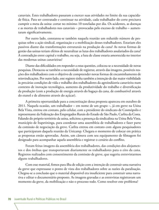 Juventude Rural e Políticas Públicas no Brasil70
canaviais. Estes trabalhadores passaram a exercer suas atividades no limite da sua capacida-
de física. Para ser contratado e continuar na atividade, cada trabalhador do corte precisava
cumprir a meta da usina: cortar no mínimo 10 toneladas por dia. Os acidentes, as doenças
e as mortes de trabalhadores nos canaviais – provocadas pelo excesso de trabalho – aumen-
taram significativamente.
Por outro lado, constatou-se também naquela reunião um reduzido número de pes-
quisas sobre a ação sindical, organização e a mobilização desses trabalhadores. Estariam eles
passivos diante das transformações estruturais na produção da cana? As novas formas de
gestão das usinas teriam efeitos de neutralizar as lutas dos trabalhadores assalariados da cana?
A contradição entre capital e trabalho, ou seja, a luta de classe estaria amortecida no interior
das modernas usinas canavieiras?
Diante das dificuldades em responder a estas questões, colocou-se a necessidade de novas
pesquisas. Destacou-se também a necessidade de registrar, através das imagens, possíveis rea-
ções dos trabalhadores com o objetivo de compreender novas formas de encaminhamento de
reinvindicações. Por outro lado, este registro tinha também a intenção de dar maior visibilidade
às precárias condições de vida e trabalho dos trabalhadores da agroindústria canavieira num
contexto de inovação tecnológica, aumento da produtividade do trabalho e diversificação
da produção (com a produção de energia através do bagaço da cana, de combustível através
do etanol e de alimento através do açúcar).
A primeira oportunidade para a concretização dessa proposta apareceu em outubro de
2011. Naquela ocasião, um trabalhador – em nome de um grupo –, já em greve na Usina
Bela Vista, entrou em contato, pelo celular, com a presidente do sindicato de Cosmópolis e
representante da Federação dos Empregados Rurais do Estado de São Paulo, Carlita da Costa.
Falando do próprio território da usina, solicitou a presença da sindicalista na Usina Bela Vista,
município de Itapetininga, para coordenar uma assembleia de trabalhadores e fazer parte
da comissão de negociação da greve. Carlita entrou em contato com alguns pesquisadores
que participaram daquela reunião da Unicamp. Chegara o momento de colocar em prática
as propostas então aprovadas. Assim, um câmera com seu equipamento de filmagem foi
designado para acompanhar aquela assembleia e registrar o cenário do conflito.
Foram feitas imagens da assembleia dos trabalhadores, das condições dos alojamen-
tos e dos ônibus que transportavam diariamente os trabalhadores para o eito da cana.
Registros realizados com consentimento da comissão de greve, que sugeriu entrevistarmos
alguns trabalhadores.
Com esse material, fomos para ilha de edição com a intenção de construir uma narrativa
da greve que expressasse o ponto de vista dos trabalhadores sobre as razões da paralisação.
Chegou-se a conclusão que o material disponível era insuficiente para construir uma narra-
tiva e editar o documentário proposto. As imagens gravadas e as entrevistas registravam um
momento da greve, da mobilização e não o processo todo. Como resolver este problema?
 