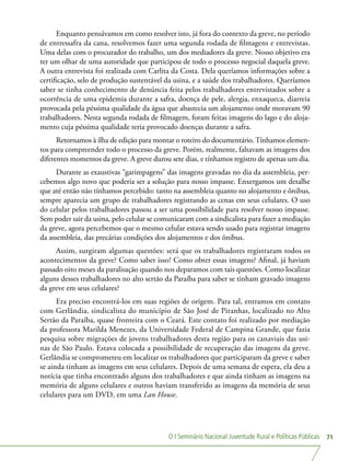 O I Seminário Nacional Juventude Rural e Políticas Públicas 71
Enquanto pensávamos em como resolver isto, já fora do contexto da greve, no período
de entressafra da cana, resolvemos fazer uma segunda rodada de filmagens e entrevistas.
Uma delas com o procurador do trabalho, um dos mediadores da greve. Nosso objetivo era
ter um olhar de uma autoridade que participou de todo o processo negocial daquela greve.
A outra entrevista foi realizada com Carlita da Costa. Dela queríamos informações sobre a
certificação, selo de produção sustentável da usina, e a saúde dos trabalhadores. Queríamos
saber se tinha conhecimento de denúncia feita pelos trabalhadores entrevistados sobre a
ocorrência de uma epidemia durante a safra, doença de pele, alergia, enxaqueca, diarreia
provocada pela péssima qualidade da água que abastecia um alojamento onde moravam 90
trabalhadores. Nesta segunda rodada de filmagem, foram feitas imagens do lago e do aloja-
mento cuja péssima qualidade teria provocado doenças durante a safra.
Retornamos à ilha de edição para montar o roteiro do documentário.Tínhamos elemen-
tos para compreender todo o processo da greve. Porém, realmente, faltavam as imagens dos
diferentes momentos da greve. A greve durou sete dias, e tínhamos registro de apenas um dia.
Durante as exaustivas “garimpagens” das imagens gravadas no dia da assembleia, per-
cebemos algo novo que poderia ser a solução para nosso impasse. Enxergamos um detalhe
que até então não tínhamos percebido: tanto na assembleia quanto no alojamento e ônibus,
sempre aparecia um grupo de trabalhadores registrando as cenas em seus celulares. O uso
do celular pelos trabalhadores passou a ser uma possibilidade para resolver nosso impasse.
Sem poder sair da usina, pelo celular se comunicaram com a sindicalista para fazer a mediação
da greve, agora percebemos que o mesmo celular estava sendo usado para registrar imagens
da assembleia, das precárias condições dos alojamentos e dos ônibus.
Assim, surgiram algumas questões: será que os trabalhadores registraram todos os
acontecimentos da greve? Como saber isso? Como obter essas imagens? Afinal, já haviam
passado oito meses da paralisação quando nos deparamos com tais questões. Como localizar
alguns desses trabalhadores no alto sertão da Paraíba para saber se tinham gravado imagens
da greve em seus celulares?
Era preciso encontrá-los em suas regiões de origem. Para tal, entramos em contato
com Gerlândia, sindicalista do município de São José de Piranhas, localizado no Alto
Sertão da Paraíba, quase fronteira com o Ceará. Este contato foi realizado por mediação
da professora Marilda Menezes, da Universidade Federal de Campina Grande, que fazia
pesquisa sobre migrações de jovens trabalhadores desta região para os canaviais das usi-
nas de São Paulo. Estava colocada a possibilidade de recuperação das imagens da greve.
Gerlândia se comprometeu em localizar os trabalhadores que participaram da greve e saber
se ainda tinham as imagens em seus celulares. Depois de uma semana de espera, ela deu a
notícia que tinha encontrado alguns dos trabalhadores e que ainda tinham as imagens na
memória de alguns celulares e outros haviam transferido as imagens da memória de seus
celulares para um DVD, em uma Lan House.
 