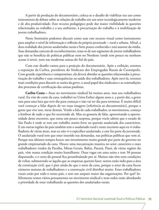 O I Seminário Nacional Juventude Rural e Políticas Públicas 73
A partir da produção do documentário, coloca-se o desafio de viabilizar seu uso como
instrumento de debate sobre as relações de trabalho em um setor tecnologicamente moderno
e de alta produtividade. Este recurso pedagógico pode dar maior visibilidade às questões
relacionadas ao trabalho e a seu ambiente, à precarização do trabalho e à mobilização de
jovens trabalhadores.
Neste Seminário podemos discutir como usar este recurso visual como instrumento
para ampliar o nível de informação e reflexão da própria juventude – rural e urbana. Afinal, a
dura realidade dos jovens assalariados rurais é bem pouco conhecida e está ausente da mídia.
Suas demandas carecem de reconhecimento, trata-se de um segmento de jovens trabalhadores
que não se beneficia de políticas públicas nem no Nordeste (onde tem pouco ou nenhum
acesso à terra), nem nas modernas usinas do Sul do país.
Com este desafio vamos para a projeção do documentário. Após a exibição, teremos
a exposição da Carlita, presidente do Sindicato dos Empregados Rurais de Cosmópolis.
Com grande experiência e compromisso, ela deverá abordar as questões relacionadas à preca-
rização do trabalho e suas consequências na saúde dos trabalhadores. Após ouvi-la, teremos
mais condições para discutir as razões da greve, o atual papel dos sindicatos e as contradições
dos processos de certificação das usinas paulistas.
Carlita Costa – Atuo no movimento sindical há muitos anos, mas sou trabalhadora
rural. Eu vim do corte da cana, trabalhei na Usina Esther alguns anos e, a partir daí, a gente
saiu para uma luta que teve dia para começar e não vai ter dia para terminar. É muito difícil
você começar a falar depois de ver essas imagens [referência ao documentário], porque a
gente que vive isso, mexe demais. Vendo a fala de cada trabalhador, os movimentos, começo
a lembrar de tudo o que foi ocorrendo ali. Mas eu gostaria de falar, aproveitando a oportu-
nidade deste encontro, que estou um pouco surpresa, porque vocês sabem que o estado de
São Paulo é onde se tem um trabalho muito forte na questão assalariada dos canavieiros.
E em outras regiões do país também tem o assalariado rural e neste encontro aqui eu vi traba-
lhadores de várias áreas, mas eu não vi o específico assalariado, e este faz parte da juventude.
O assalariado rural tem que estar inserido nas demandas, nas políticas públicas que vem aí.
Porque nos últimos tempos houve um investimento muito grande por parte do governo no
grande empresariado da cana. Houve uma mecanização massiva no setor canavieiro e esses
trabalhadores vindos da Paraíba, Minas Gerais, Bahia, Paraná, Piauí, de várias regiões do
país, vêm numa condição muito humilhante. Duas vagas em uma usina e tem 50 pessoas
disputando, e o resto do pessoal fica perambulando por aí. Muitos não têm nem condições
de voltar, submetendo-se àquilo que as empresas querem fazer; outros estão indo para a área
da construção civil, que é pior ainda do que o setor da cana, porque o setor da cana focou
números maiores de trabalhadores e a construção civil distribui muito. Esses trabalhadores
rurais estão por todo o nosso país, e sem um amparo maior das organizações. Por quê? In-
felizmente temos vários pensamentos no movimento sindical e nem todos estão abordando
a prioridade de estar trabalhando as questões dos assalariados rurais.
 